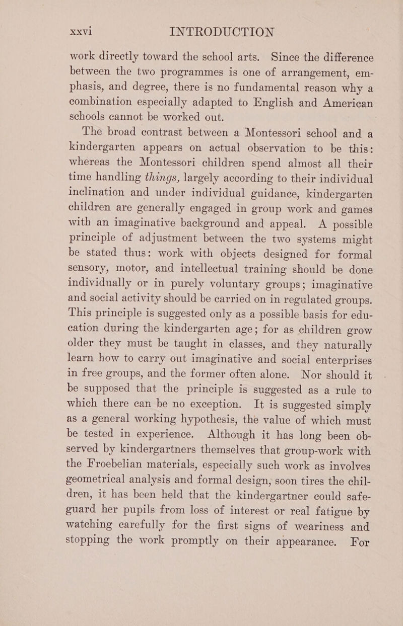 work directly toward the school arts. Since the difference between the two programmes is one of arrangement, em- phasis, and degree, there is no fundamental reason why a combination especially adapted to English and American schools cannot be worked out. The broad contrast between a Montessori school and a kindergarten appears on actual observation to be this: whereas the Montessori children spend almost all their time handling things, largely according to their individual inclination and under individual guidance, kindergarten children are generally engaged in group work and games with an imaginative background and appeal. A possible principle of adjustment between the two systems might be stated thus: work with objects designed for formal sensory, motor, and intellectual training should be done individually or in purely voluntary groups; imaginative and social activity should be carried on in regulated groups. This principle is suggested only as a possible basis for edu- cation during the kindergarten age; for as children grow older they must be taught in classes, and they naturally learn how to carry out imaginative and social enterprises in free groups, and the former often alone. Nor should it be supposed that the principle is suggested as a rule to which there can be no exception. It is suggested simply as a general working hypothesis, the value of which must be tested in experience. Although it has long been ob- served by kindergartners themselves that group-work with the Froebelian materials, especially such work as involves geometrical analysis and formal design, soon tires the chil- dren, it has been held that the kindergartner could safe- guard her pupils from loss of interest or real fatigue by watching carefully for the first signs of weariness and stopping the work promptly on their appearance. For