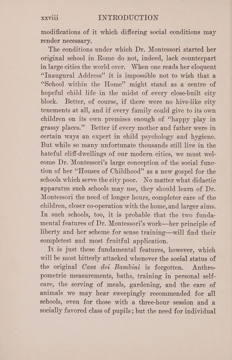 modifications of it which differing social conditions may render necessary. The conditions under which Dr. Montessori started her original school in Rome do not, indeed, lack counterpart in large cities the world over. When one reads her eloquent “Inaugural Address” it is impossible not to wish that a “School within the Home” might stand as a centre of hopeful child life in the midst of every close-built city block. Better, of course, if there were no hive-like city tenements at all, and if every family could give to its own children on its own premises enough of “happy play in grassy places.” Better if every mother and father were in certain ways an expert in child psychology and hygiene. But while so many unfortunate thousands still live in the hateful cliff-dwellings of our modern cities, we must wel- come Dr. Montessori’s large conception of the social func- tion of her “Houses of Childhood” as a new gospel for the schools which serve the city poor. No matter what didactic apparatus such schools may use, they should learn of Dr. Montessori the need of longer hours, completer care of the children, closer co-operation with the home, and larger aims. In such schools, too, it is probable that the two funda- mental features of Dr. Montessori’s work—her principle of liberty and her scheme for sense training—will find their completest and most fruitful application. It is just these fundamental features, however, which will be most bitterly attacked whenever the social status of the original Casa det Bambini is forgotten. Anthro- pometric measurements, baths, training in personal self- care, the serving of meals, gardening, and the care of animals we may hear sweepingly recommended for all schools, even for those with a three-hour session and a socially favored class of pupils; but the need for individual