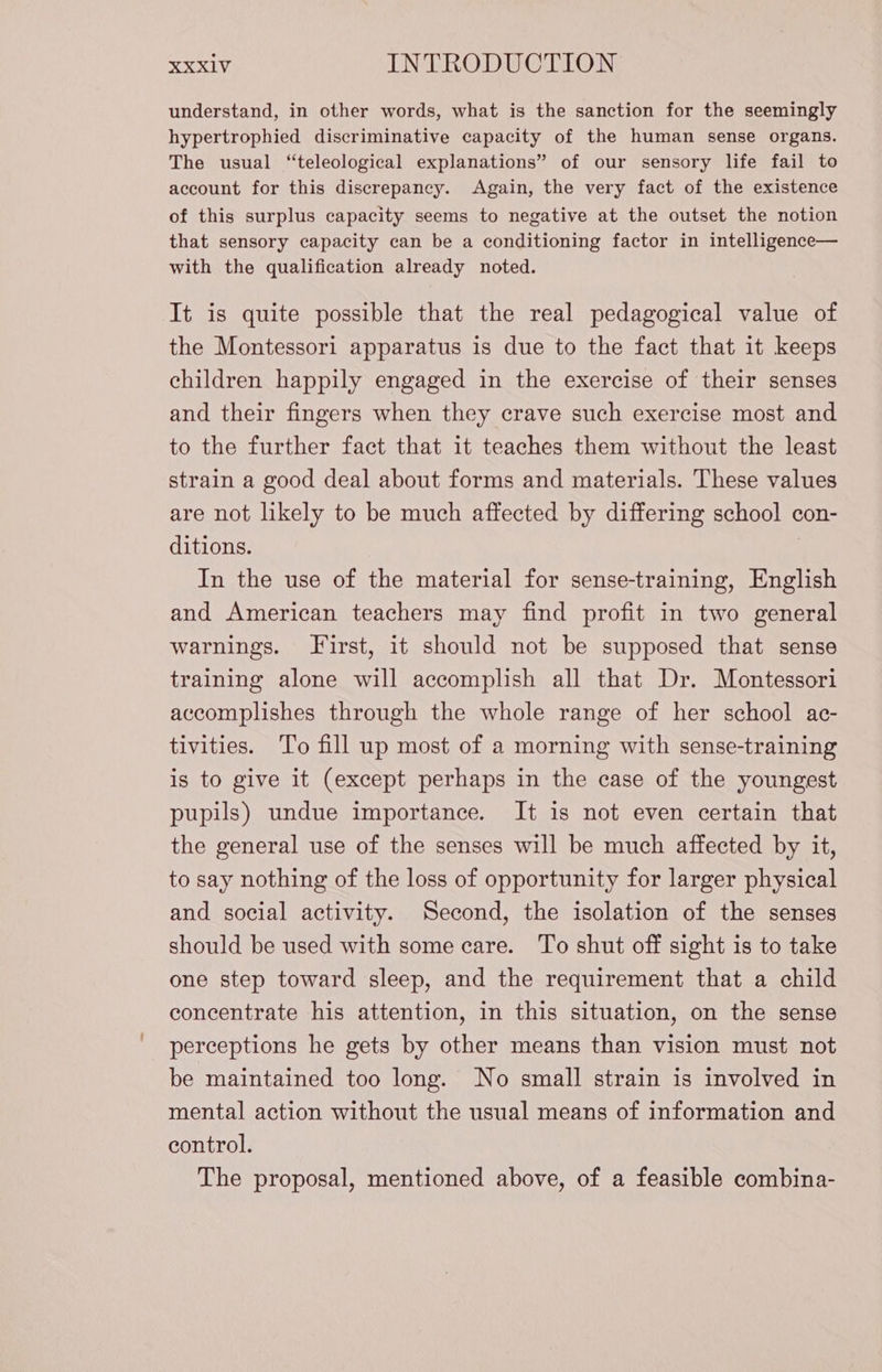 understand, in other words, what is the sanction for the seemingly hypertrophied discriminative capacity of the human sense organs. The usual “teleological explanations” of our sensory life fail to account for this discrepancy. Again, the very fact of the existence of this surplus capacity seems to negative at the outset the notion that sensory capacity can be a conditioning factor in intelligence— with the qualification already noted. It is quite possible that the real pedagogical value of the Montessori apparatus is due to the fact that it keeps children happily engaged in the exercise of their senses and their fingers when they crave such exercise most and to the further fact that it teaches them without the least strain a good deal about forms and materials. These values are not likely to be much affected by differing school con- ditions. I In the use of the material for sense-training, English and American teachers may find profit in two general warnings. First, it should not be supposed that sense training alone will accomplish all that Dr. Montessori accomplishes through the whole range of her school ac- tivities. To fill up most of a morning with sense-training is to give it (except perhaps in the case of the youngest pupils) undue importance. It is not even certain that the general use of the senses will be much affected by it, to say nothing of the loss of opportunity for larger physical and social activity. Second, the isolation of the senses should be used with some care. To shut off sight is to take one step toward sleep, and the requirement that a child concentrate his attention, in this situation, on the sense perceptions he gets by other means than vision must not be maintained too long. No small strain is involved in mental action without the usual means of information and control. The proposal, mentioned above, of a feasible combina-
