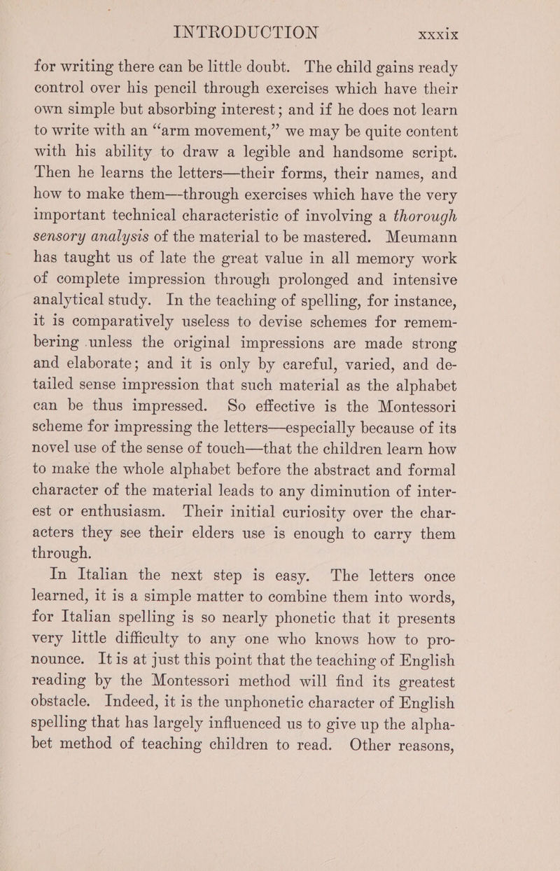 for writing there can be little doubt. The child gains ready control over his pencil through exercises which have their own simple but absorbing interest; and if he does not learn to write with an “arm movement,” we may be quite content with his ability to draw a legible and handsome script. Then he learns the letters—their forms, their names, and how to make them—-through exercises which have the very important technical characteristic of involving a thorough sensory analysis of the material to be mastered. Meumann has taught us of late the great value in all memory work of complete impression through prolonged and intensive analytical study. In the teaching of spelling, for instance, it is comparatively useless to devise schemes for remem- bering unless the original impressions are made strong and elaborate; and it is only by careful, varied, and de- tailed sense impression that such material as the alphabet can be thus impressed. So effective is the Montessori scheme for impressing the letters—especially because of its novel use of the sense of touch—that the children learn how to make the whole alphabet before the abstract and formal character of the material leads to any diminution of inter- est or enthusiasm. Their initial curiosity over the char- acters they see their elders use is enough to carry them through. In Italian the next step is easy. The letters once learned, it is a simple matter to combine them into words, for Italian spelling is so nearly phonetic that it presents very little difficulty to any one who knows how to pro- nounce. It is at just this point that the teaching of English reading by the Montessori method will find its greatest obstacle. Indeed, it is the unphonetic character of English spelling that has largely influenced us to give up the alpha- bet method of teaching children to read. Other reasons,