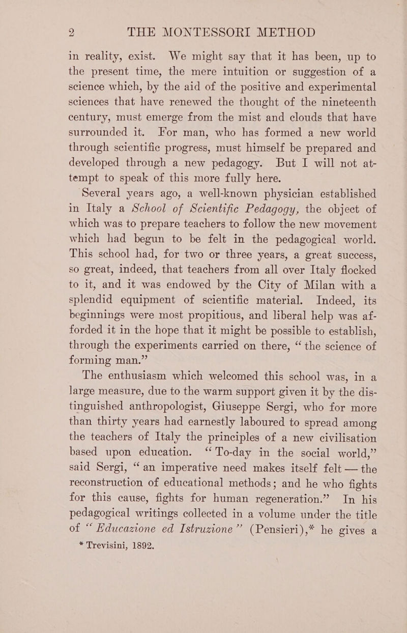 in reality, exist. We might say that it has been, up to the present time, the mere intuition or suggestion of a science which, by the aid of the positive and experimental sciences that have renewed the thought of the nineteenth century, must emerge from the mist and clouds that have surrounded it. For man, who has formed a new world through scientific progress, must himself be prepared and developed through a new pedagogy. But I will not at- tempt to speak of this more fully here. Several years ago, a well-known physician established in Italy a School of Scientific Pedagogy, the object of which was to prepare teachers to follow the new movement which had begun to be felt in the pedagogical world. This school had, for two or three years, a great success, so great, indeed, that teachers from all over Italy flocked to it, and it was endowed by the City of Milan with a splendid equipment of scientific material. Indeed, its beginnings were most propitious, and liberal help was af- forded it in the hope that it might be possible to establish, through the experiments carried on there, “ the science of forming man.” The enthusiasm which welcomed this school was, in a large measure, due to the warm support given it by the dis- tinguished anthropologist, Giuseppe Sergi, who for more than thirty years had earnestly laboured to spread among the teachers of Italy the principles of a new civilisation based upon education. ‘To-day in the social world,” said Sergi, “an imperative need makes itself felt — the reconstruction of educational methods; and he who fights for this cause, fights for human regeneration.” In his pedagogical writings collected in a volume under the title of ‘ Educazione ed Istruzione” (Pensieri),* he gives a * Trevisini, 1892.