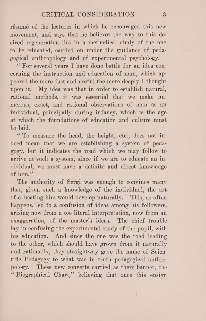 résumé of the lectures in which he encouraged this new movement, and says that he believes the way to this de- sired regeneration lies in a methodical study of the one to be educated, carried on under the guidance of peda- gogical anthropology and of experimental psychology. “ For several years I have done battle for an idea con- cerning the instruction and education of man, which ap- peared the more just and useful the more deeply I thought upon it. My idea was that in order to establish natural, rational methods, it was essential that we make nu- merous, exact, and rational observations of man as an individual, principally during infaney, which is the age at which the foundations of education and culture must be laid. “To measure the head, the height, etc., does not in- deed mean that we are establishing a system of peda- gogy, but it indicates the road which we may follow to arrive at such a system, since if we are to educate an in- dividual, we must have a definite and direct knowledge of him.” The authority of Sergi was enough to convince many that, given such a knowledge of the individual, the art of educating him would develop naturally. This, as often happens, led to a confusion of ideas among his followers, arising now from a too literal interpretation, now from an exaggeration, of the master’s ideas. The chief trouble lay in confusing the experimental study of the pupil, with his education. And since the one was the road leading to the other, which should have grown from it naturally and rationally, they straightway gave the name of Scien- tific Pedagogy to what was in truth pedagogical anthro- pology. These new converts carried as their banner, the ‘“ Biographical Chart,” believing that once this ensign