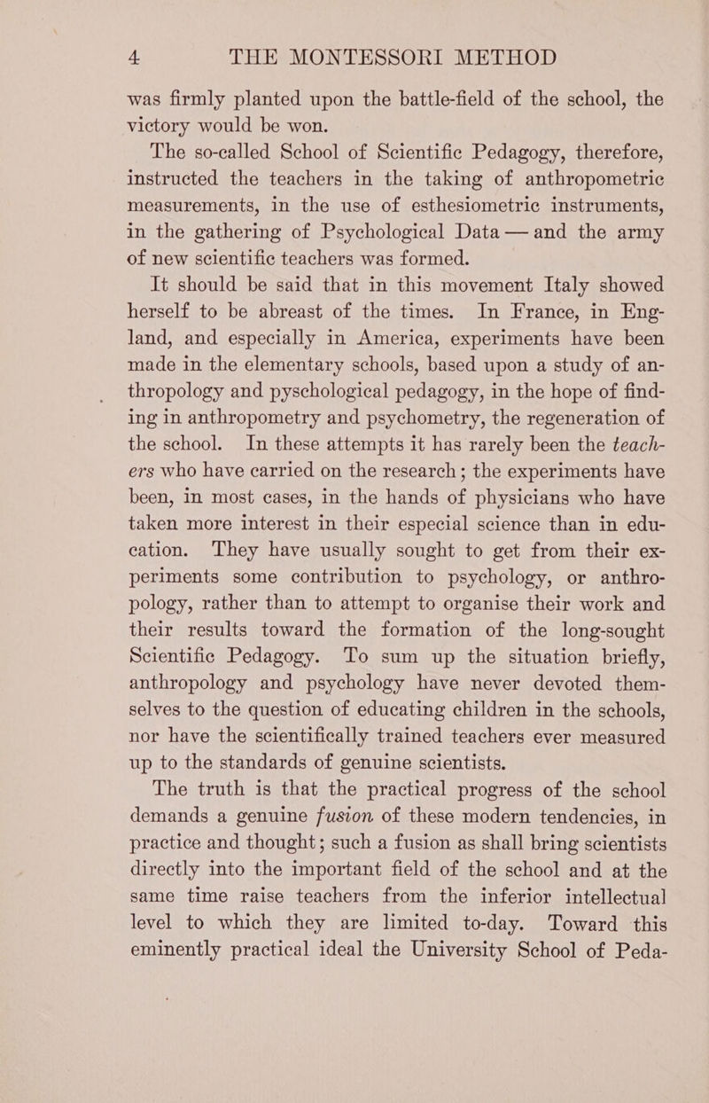 was firmly planted upon the battle-field of the school, the victory would be won. The so-called School of Scientifie Pedagogy, therefore, instructed the teachers in the taking of anthropometric measurements, in the use of esthesiometrie instruments, in the gathering of Psychological Data — and the army of new scientific teachers was formed. It should be said that in this movement Italy showed herself to be abreast of the times. In France, in Eng- land, and especially in America, experiments have been made in the elementary schools, based upon a study of an- thropology and pyschological pedagogy, in the hope of find- ing in anthropometry and psychometry, the regeneration of the school. In these attempts it has rarely been the teach- ers who have carried on the research ; the experiments have been, in most cases, in the hands of physicians who have taken more interest in their especial science than in edu- cation. They have usually sought to get from their ex- periments some contribution to psychology, or anthro- pology, rather than to attempt to organise their work and their results toward the formation of the long-sought Scientific Pedagogy. To sum up the situation briefly, anthropology and psychology have never devoted them- selves to the question of educating children in the schools, nor have the scientifically trained teachers ever measured up to the standards of genuine scientists. The truth is that the practical progress of the school demands a genuine fusion of these modern tendencies, in practice and thought; such a fusion as shall bring scientists directly into the important field of the school and at the same time raise teachers from the inferior intellectual] level to which they are limited to-day. Toward this eminently practical ideal the University School of Peda-