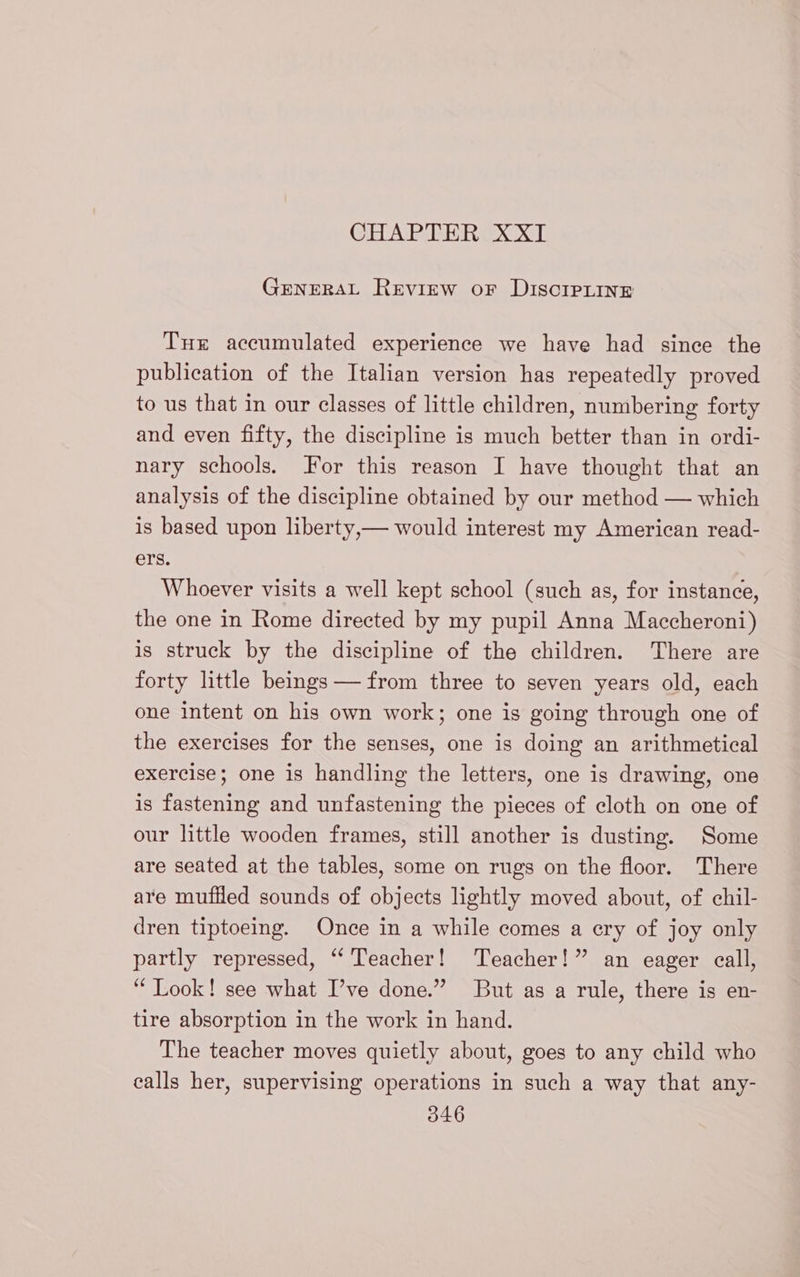 GHAPIREROOXT GENERAL REVIEW OF DISCIPLINE THr accumulated experience we have had since the publication of the Italian version has repeatedly proved to us that in our classes of little children, numbering forty and even fifty, the discipline is much better than in ordi- nary schools. For this reason I have thought that an analysis of the discipline obtained by our method — which is based upon liberty, — would interest my American read- ers. Whoever visits a well kept school (such as, for instance, the one in Rome directed by my pupil Anna Maccheroni) is struck by the discipline of the children. There are forty little beings — from three to seven years old, each one intent on his own work; one is going through one of the exercises for the senses, one is doing an arithmetical exercise; one is handling the letters, one is drawing, one is fastening and unfastening the pieces of cloth on one of our little wooden frames, still another is dusting. Some are seated at the tables, some on rugs on the floor. There are muffled sounds of objects lightly moved about, of chil- dren tiptoeing. Once in a while comes a ery of joy only partly repressed, “ Teacher! Teacher!” an eager call, ‘ Look! see what I’ve done.” But as a rule, there is en- tire absorption in the work in hand. The teacher moves quietly about, goes to any child who calls her, supervising operations in such a way that any-