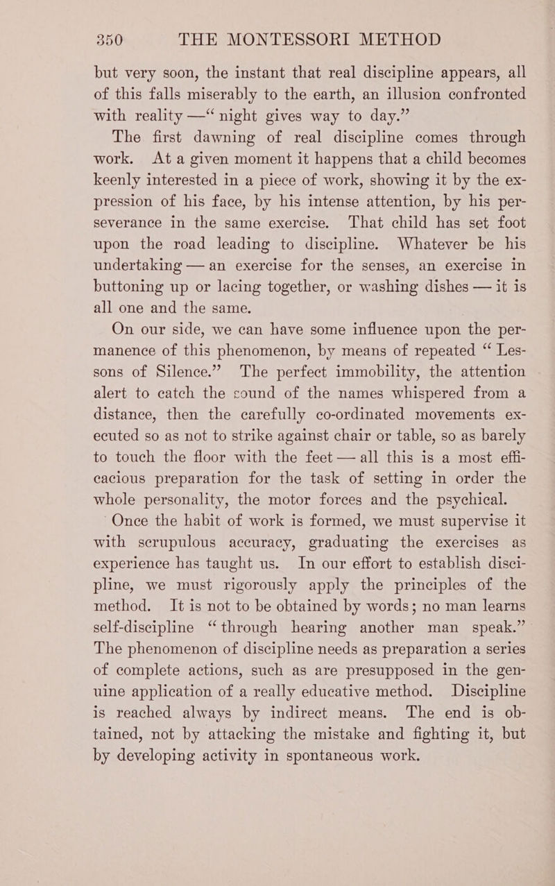 but very soon, the instant that real discipline appears, all of this falls miserably to the earth, an illusion confronted with reality —“ night gives way to day.” The first dawning of real discipline comes through work. Ata given moment it happens that a child becomes keenly interested in a piece of work, showing it by the ex- pression of his face, by his intense attention, by his per- severance in the same exercise. That child has set foot upon the road leading to discipline. Whatever be his undertaking — an exercise for the senses, an exercise in buttoning up or lacing together, or washing dishes — it is all one and the same. On our side, we can have some influence upon the per- manence of this phenomenon, by means of repeated ‘ Les- sons of Silence.” The perfect immobility, the attention alert to catch the sound of the names whispered from a distance, then the carefully co-ordinated movements ex- ecuted so as not to strike against chair or table, so as barely to touch the floor with the feet — all this is a most effi- cacious preparation for the task of setting in order the whole personality, the motor forces and the psychical. Once the habit of work is formed, we must supervise it with scrupulous accuracy, graduating the exercises as experience has taught us. In our effort to establish disci- pline, we must rigorously apply the principles of the method. It is not to be obtained by words; no man learns self-discipline “through hearing another man speak.” The phenomenon of discipline needs as preparation a series of complete actions, such as are presupposed in the gen- uine application of a really educative method. Discipline is reached always by indirect means. The end is ob- tained, not by attacking the mistake and fighting it, but by developing activity in spontaneous work.