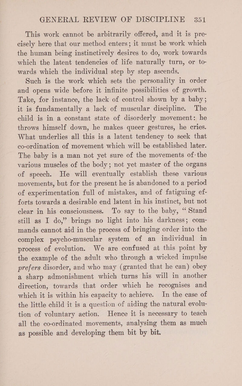 This work cannot be arbitrarily offered, and it is pre- cisely here that our method enters; it must be work which the human being instinctively desires to do, work towards which the latent tendencies of life naturally turn, or to- wards which the individual step by step ascends. Such is the work which sets the personality in order and opens wide before it infinite possibilities of growth. Take, for instance, the lack of control shown by a baby; it is fundamentally a lack of muscular discipline. The child is in a constant state of disorderly movement: he throws himself down, he makes queer gestures, he cries. What underlies all this is a latent tendency to seek that co-ordination of movement which will be established later. The baby is a man not yet sure of the movements of: the various muscles of the body; not yet master of the organs of speech. He will eventually establish these various movements, but for the present he is abandoned to a period of experimentation full of mistakes, and of fatiguing ef- forts towards a desirable end latent in his instinct, but not clear in his consciousness. To say to the baby, “ Stand still as I do,” brings no light into his darkness; com- mands cannot aid in the process of bringing order into the complex psycho-muscular system of an individual in process of evolution. We are confused at this point by the example of the adult who through a wicked impulse prefers disorder, and who may (granted that he can) obey a sharp admonishment which turns his will in another direction, towards that order which he recognises and which it is within his capacity to achieve. In the case of the little child it is a question of aiding the natural evolu- tion of voluntary action. Hence it is necessary to teach all the co-ordinated movements, analysing them as much as possible and developing them bit by bit.