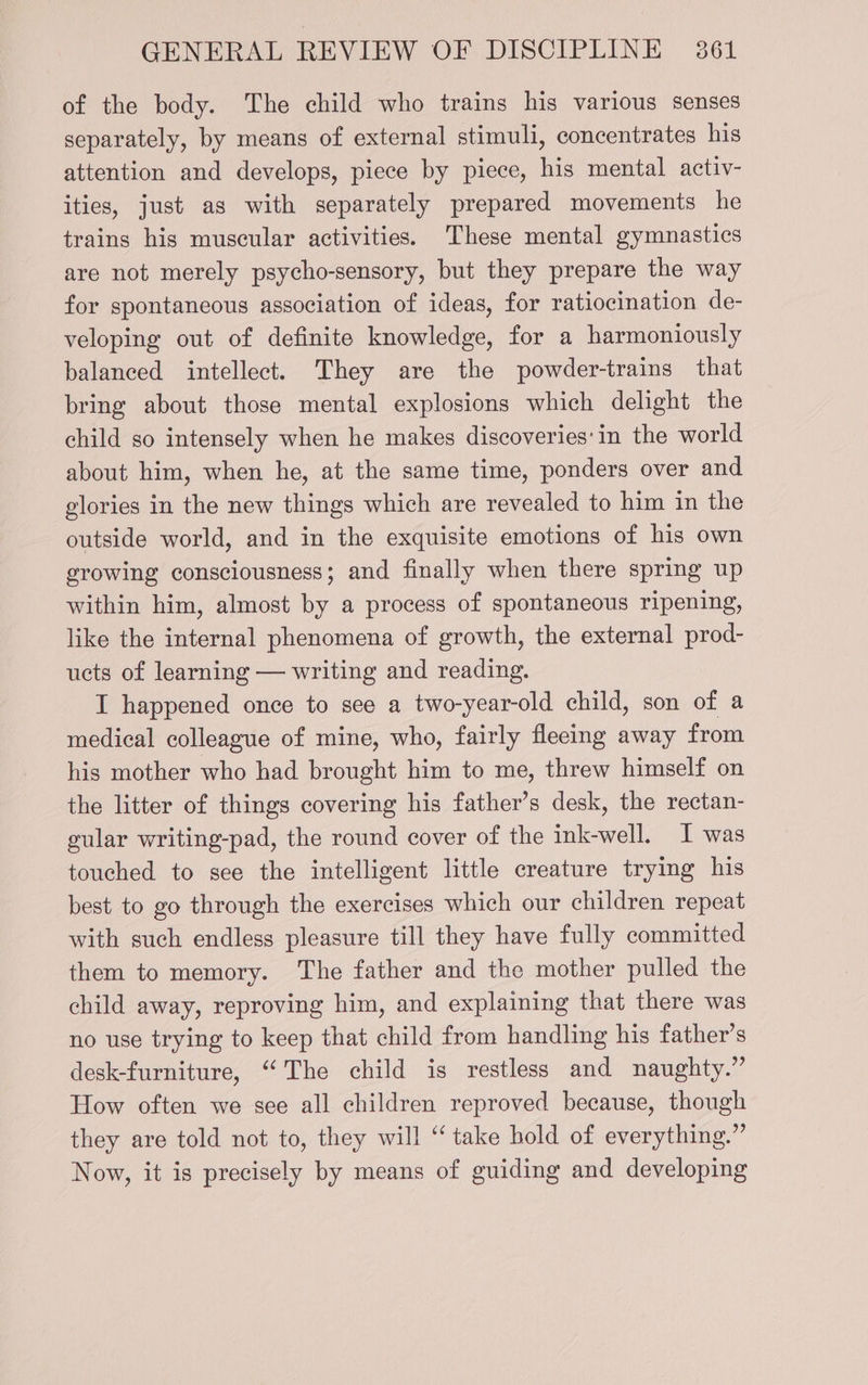 of the body. The child who trains his various senses separately, by means of external stimuli, concentrates his attention and develops, piece by piece, his mental activ- ities, just as with separately prepared movements he trains his muscular activities. These mental gymnastics are not merely psycho-sensory, but they prepare the way for spontaneous association of ideas, for ratiocination de- veloping out of definite knowledge, for a harmoniously balanced intellect. They are the powder-trains that bring about those mental explosions which delight the child so intensely when he makes discoveries: in the world about him, when he, at the same time, ponders over and glories in the new things which are revealed to him in the outside world, and in the exquisite emotions of his own growing consciousness; and finally when there spring up within him, almost by a process of spontaneous ripening, like the internal phenomena of growth, the external prod- ucts of learning — writing and reading. I happened once to see a two-year-old child, son of a medical colleague of mine, who, fairly fleeing away from his mother who had brought him to me, threw himself on the litter of things covering his father’s desk, the rectan- gular writing-pad, the round cover of the ink-well. I was touched to see the intelligent little creature trying his best to go through the exercises which our children repeat with such endless pleasure till they have fully committed them to memory. The father and the mother pulled the child away, reproving him, and explaining that there was no use trying to keep that child from handling his father’s desk-furniture, ‘ The child is restless and naughty.” How often we see all children reproved because, though they are told not to, they will “take hold of everything.” Now, it is precisely by means of guiding and developing