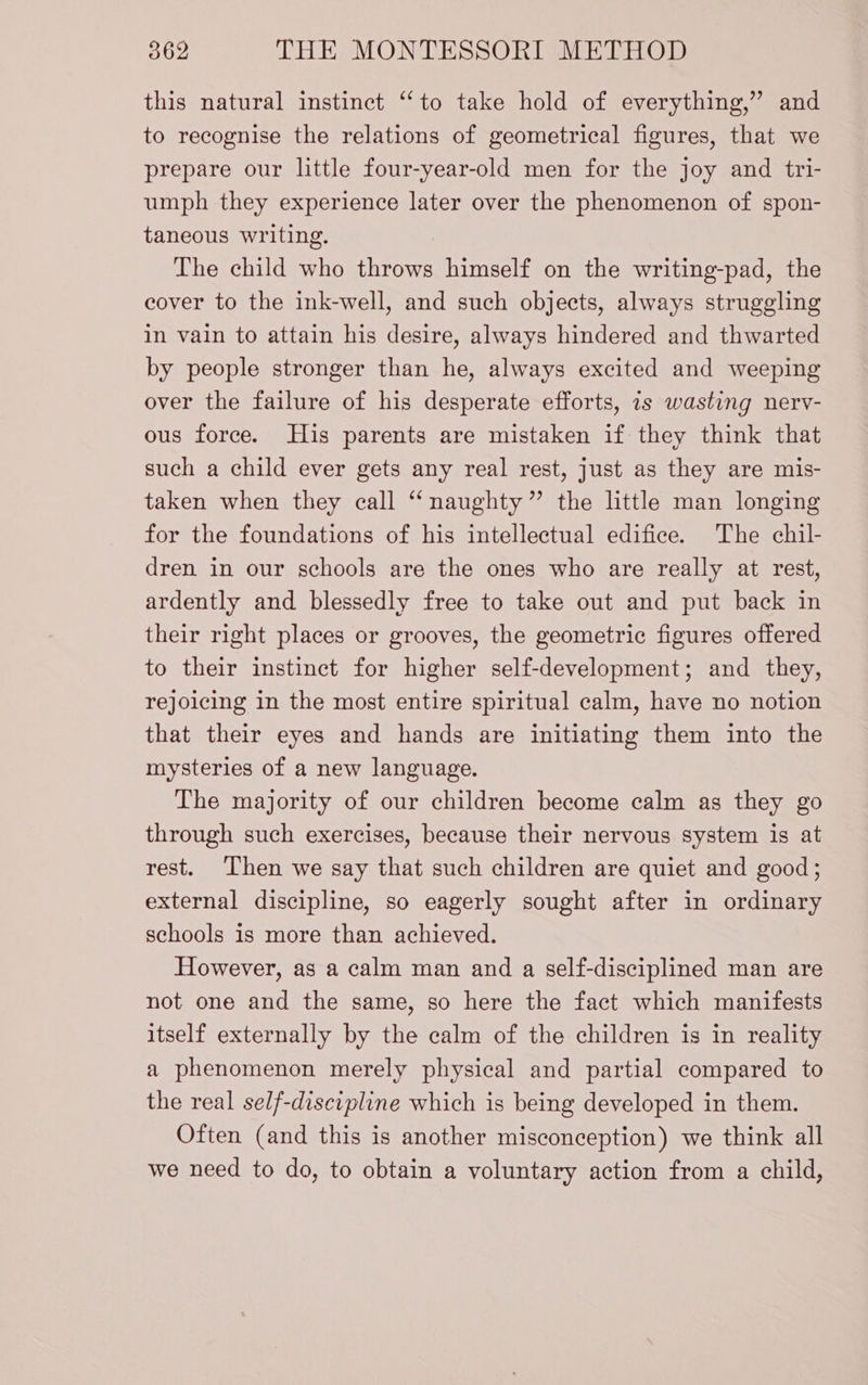 this natural instinet “to take hold of everything,” and to recognise the relations of geometrical figures, that we prepare our little four-year-old men for the joy and tri- umph they experience later over the phenomenon of spon- taneous writing. The child who throws himself on the writing-pad, the cover to the ink-well, and such objects, always struggling in vain to attain his desire, always hindered and thwarted by people stronger than he, always excited and weeping over the failure of his desperate efforts, is wasting nerv- ous force. His parents are mistaken if they think that such a child ever gets any real rest, just as they are mis- taken when they call “naughty” the little man longing for the foundations of his intellectual edifice. The chil- dren in our schools are the ones who are really at rest, ardently and blessedly free to take out and put back in their right places or grooves, the geometric figures offered to their instinct for higher self-development; and they, rejoicing in the most entire spiritual calm, have no notion that their eyes and hands are initiating them into the mysteries of a new language. The majority of our children become calm as they go through such exercises, because their nervous system is at rest. Then we say that such children are quiet and good; external discipline, so eagerly sought after in ordinary schools is more than achieved. However, as a calm man and a self-disciplined man are not one and the same, so here the fact which manifests itself externally by the calm of the children is in reality a phenomenon merely physical and partial compared to the real self-discipline which is being developed in them. Often (and this is another misconception) we think all we need to do, to obtain a voluntary action from a child,