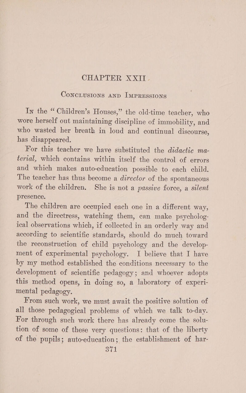 CHTAPTERXXIT ConcLusions AND IMPRESSIONS In the “ Children’s Houses,” the old-time teacher, who wore herself out maintaining discipline of immobility, and who wasted her breath in loud and continual discourse, has disappeared. | For this teacher we have substituted the didactic ma- terval, which contains within itself the control of errors and which makes auto-education possible to each child. The teacher has thus become a director of the spontaneous work of the children. She is not a passive force, a silent presence. The children are occupied each one in a different way, and the directress, watching them, can make psycholog- ical observations which, if collected in an orderly way and according to scientific standards, should do much toward the reconstruction of child psychology and the develop- ment of experimental psychology. I believe that I have by my method established the conditions necessary to the development of scientific pedagogy; and whoever adopts this method opens, in doing so, a laboratory of experi- mental pedagogy. From such work, we must await the positive solution of all those pedagogical problems of which we talk to-day. For through such work there has already come the solu- tion of some of these very questions: that of the liberty of the pupils; auto-education; the establishment of har-