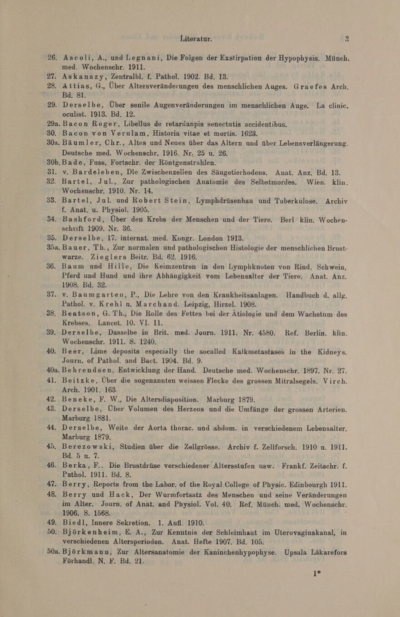 26. 27. 28. 29. so. 31. 32. 38. 34. 35. 35a. 36. Literatur. 3 Ascoli, A., und Legnani, Die Folgen der Exstirpation der Hypophysis. Münch. med. Wochenschr. 1911. Askanazy, Zentralbl. f. Pathol. 1902. Bd. 13. Attias, G., Über Altersveränderungen des ‚menschlichen Auges. Graefes Arch. Bad. 81. Derselbe, Über senile Augenveränderungen im menschlichen Auge. La clinic. oculist. 1913. Bd. 12. Bacon Roger, Libellus de retardanpis senectutis accidentibus. Bacon von Verulam, Historia vitae et mortis. 1623. Bäumler, Chr., Altes und Neues über das Altern und über Lebensverlängerung. Deutsche med. Wochenschr. 1916. Nr. 25 u. 26. Bade, Fuss, Fortschr. der Röntgenstrahlen. v. Bardeieben, Dle Zwischenzellen des Säugetierhodens. Anat. Anz. Bd. 13. Bartel, Jul., Zur pathologischen Anatomie des Selbstmordes. Wien. klin. Wochenschr. 1910. Nr. 14. Bartel, Jul. und Robert Stein, Lymphdrüsenbau und Tuberkulose. Archiv f. Anat, u. Physiol. 1905. Bashford, Über den Krebs der Menschen und der Tiere. Berl klin. Wochen- schrift 1909. Der 36. Derselbe, 17. internat. med. Kongr. London 1913. | Bauer, Th. ‚ Zur normalen und pathologischen Histologie der menschlichen Brust- warze. Zieglers Beitr. Bd. 62. 1916. Baum und Hille, Die Keimzentren in den Lymphknoten von Rind, Schwein, Pferd und Hund und ihre Abhängigkeit vom Lebensalter der Tiere. Anat. Anz. 37.. 38. 39. 40. 40a. 41. 42. 43. 44. 45. 46. 47. 48. 49, 50. v. Baumgarten, P., Die Lehre von den Kran Eheißinlareiie Handbuch d. allg. Pathol. v. Krehl u. Marchand. Leipzig, Hirzel. 1908. Beatson, G. Th., Die Rolle des Fettes bei der Ätiologie und dem Wachstum des Krebses. Lancet. 10. VI. 11. Derselbe, Dasselbe in Brit. med. Journ. 1911. Nr. 4580. Ref. Berlin. klin. Wochenschr. 1911. S. 1240. Beer, Lime deposits especially the socalled Kalkmetastases in the Kidneys. Journ. of Pathol. and Bact. 1904. Bd. 9. Behrendsen, Entwicklung der Hand. Deutsche med. Wochenschr. 1897. Nr. 27. Beitzke, Über die sogenannten weissen Flecke des grossen Mitralsegels. Virch. Arch. 1901. 163. Beneke, F. W., Die Altersdisposition. Marburg 1879. Derselbe, Über Volumen des Herzens und die Umfänge der grossen Arterien. Marburg 1881. Derselbe, Weite der Aorta thorac. und abdom. in verschiedenem Lebensalter, Marburg 1879. Berezowski, Studien über die Zellgrösse. Archiv f. Zellforsch. 1910 u. 1911. Bd. 5 u. 7. Berka, F., Die Brustdrüse verschiedener Altersstufen usw. Frankf. Zeitschr. f. Pathol. 1911. Bd. 8. Berry, Reports from the Labor. of the Royal College of Physic. Edinbourgh 1911. Berry und Hack, Der Wurmfortsatz des Menschen und seine Veränderungen im Alter. Journ. of Anat. and Physiol. Vol. 40. Ref. Münch. med. oe henschr. 1906. S. 1568. Biedl, Innere Sekretion. 1. Aufl. 1910. Björkenheim, E. A., Zur Kenntnis der Schleimhaut im Uterovaginakanal, in verschiedenen Altersperioden. Anat. Hefte 1907. Bd. 105. Björkmann, Zur Altersanatomie der Kaninchenhypophyse. Upsala Läkarefors Förhandl. N. F. Bd. 21. | 1*