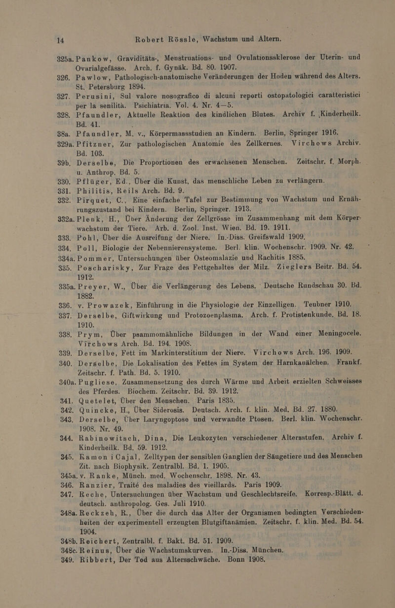 326. 348a. 349. Pankow, Graviditäts-, Menstruations- und Ovulationssklerose der Uterin- und Ovarialgefässe. Arch. f. Gynäk. Bd. 80. 1907. Pawlow, Pathologisch-anatomische Veränderungen der Hoden während des Alters. St. Petersburg 1894. per la senilita. Psichiatria. Vol. 4. Nr. 4—5. Bd. 41. Bd. 103. u. Anthrop. Bd. 5. rungszustand bei Kindern. Berlin, Springer. 1913. wachstum der Tiere. Arb. d. Zool. Inst. Wien. Bd. 19. 1911. .Pommer, Untersuchungen über Osteomalazie und Rachitis 1885. 1912. 1882. 1910. Virchows Arch. Bd. 194. 1908. Zeitschr. f. Path. Bd. 5. 1910. des Pferdes. Biochem. Zeitschr. Bd. 39. 1912. 1908. Nr. 49. Kinderheilk. Bd. 59. 1912. Zit. nach Biophysik. Zentralbl. Bd. 1. 1905. Ranzier, Trait&amp; des maladies des vieillards. Paris 1909. Reche, Untersuchungen über Wachstum und Geschlechtsreife. Korresp.-Blätt. d. deutsch. anthropolog. Ges. Juli 1910. Reckzeh, R., Über die durch das Alter der Organismen bedingten Verschieden- heiten der experimentell erzeugten Blutgiftanämien. Zeitschr. f. klin. Med. Bd. 54. 1904. Reichert, Zentralbl. f. Bakt. Bd. 51. 1909. Reinus, Über die Wachstumskurven. In.-Diss. München. Ribbert, Der Tod aus Altersschwäche. Bonn 1908,