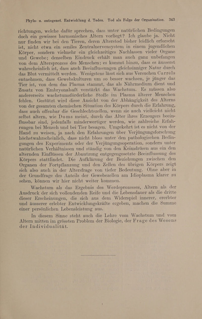 richtungen, welche dafür sprechen, dass unter natürlichen Bedingungen doch ein gewisses harmonisches Altern vorliegt? Ich glaube ja. Nicht nur finden wir bei den Tieren, deren Alterstod bisher leidlich erforscht ist, nicht etwa ein seniles Zentralnervensystem in einem jugendlichen Körper, sondern vielmehr ein gleichzeitiges Nachlassen vieler Organe und Gewebe; denselben Eindruck erhält man auch ganz unbefangen von dem Altersprozess des Menschen; es kommt hinzu, dass es äusserst wahrscheinlich ist, dass auch Beeinflussungen gleichsinniger Natur durch das Blut vermittelt werden. Wenigstens lässt sich aus Versuchen Carrels entnehmen, dass Gewebskulturen um so besser wachsen, je jünger das Tier ist, von dem das Plasma stammt, das als Nährmedium dient und Zusatz von Embryonalsaft verstärkt das Wachstum. Es müssen also andererseits wachstumsförderliche Stoffe im Plasma älterer Menschen fehlen. Gestützt wird diese Ansicht von der Abhängigkeit des Alterns von der gesamten chemischen Situation des Körpers durch die Erfahrung, dass auch offenbar die Geschlechtszellen, wenn sie auch vielleicht nicht selbst altern, wie Doms meint, durch das Alter ihres Erzeugers beein- _ flussbar sind, jedenfalls minderwertiger werden, wie zahlreiche Erfah- rungen bei Mensch und bei Tier besagen. Umgekehrt ist es nicht von der Hand zu weisen, ja nach den Erfahrungen über Verjüngungsforschung höchstwahrscheinlich, dass nicht bloss unter den pathologischen Bedin- gungen des Experiments oder der Verjüngungsoperation, sondern unter natürlichen Verhältnissen und ständig von den Keimdrüsen aus ein den alternden Einflüssen der Abnutzung entgegengesetzte Beeinflussung des Körpers stattfindet. Die Aufklärung der Beziehungen zwischen den Organen der Fortpflanzung und den Zellen des übrigen Körpers zeigt sich also auch in der Altersfrage von tiefer Bedeutung. Ohne aber ın der Grundfrage des Anteils der Gewebezellen am Idioplasma klarer zu sehen, können wir hier nicht weiter kommen. Wachstum als das Ergebnis des Werdeprozesses, Altern als der Ausdruck der sich vollendenden Reife und die Lebensdauer als die dritte dieser Erscheinungen, die sich aus dem Widerspiel innerer, ererbter und äusserer erlebter Entwicklungskräfte ergeben, machen die Dumme einer persönlichen Lebensleistung aus. In diesem Sinne steht auch die Lehre vom Wachstum und vom Altern mitten im grössten Problem der Biologie, der Frage des Wesens der Individualität.