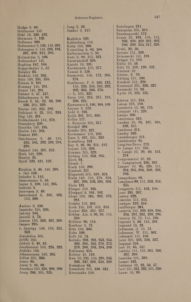 Hodge 8, 66. Hödlmoser 149. Höhl 12, 130, 132. Hörmann 8, 132. Hofbauer 209. Hofmeister 8, 126, 149, 201. Hohmgren 8, 149, 193, 194, 207, 210, 211, 285. Holmström 8, 106. Holtzendorf 145. Hopkins 187, 188. Hoppe-Seyler 8, 57. Horsley 68. Hoskins 149, 205. Hotz 149, 251, 255. Hotzen 9, 101. Houssay 149, 201. Houz&amp; 149, 261. Hübner 9, 57, 137. Hübschmann 9, 9. Hueck 9, 81, 52, 9, 100, 136, 305, 329. Hueter 149, 245, 282. Hufeland 9, 23, 305, 3834. Hug 149, 201. Huldschinski 144, 278. Humphrey 228. Hunzika 149, 19%. Hurler 149, 283. Husnot 108. Hutchinson 9, 49. 149, 245, 285, 292, 298, 294, 328. Hutinel 149, 207, 252. Huth 149, 220. Huxley 25. Hyrtl 120, 121, 122. Ibrahim 9, 46, 149, 208. v. lleb 110. Imhofer 9, 112. Immermann 9, 58. Ingier 9, 109, 149, 209. Irakichi 9. Iscovesen 9, 49. Isenschmid 9, 101, 102, 150, 260. Jaehne 9, 139. Jaenicke 150, 220, Jakoby 184. Janciki 9, 73. Jansen 150, 263, 267, 268. Jansco 295. v. Jauregy 146, 158, 251, Jeandelice 305. Jeliffe 303. Jickeli 9, 48, 61. Joachimstal 150, 225, 232. Jödicke 150. Johannessen 150, 265. Jollos 305, 336. Jones 9. Jores 9, 88, %. Jump 296, 305, 325. Autoren-Register. Jung 9, 23. Junker 9, 117. Kahlden 129. Kahlenberg 150. Kahn 150, 200. Kaiserling 9, 82, 108. Kalbermatten 9, 9. Kani 9, Ss, 305, 321. Karakascheff 328. Karaki 10, 131. Kardamatis 150, 277. Kassai 9, 126. Kassowitz 150, 172, 274. Kaufmann, F. 9, 100, 122, 150, 253, 254, 258, 262, 263, 265, 266, 276. — L. 305, 321. Kaup 150, 214, 217, 218, 220, 221. Kawamura 9, 106, 108, 109. Kayser 9, 123. Kehl 9, 102. Keith 281, 305, 328. Keller 177. v.-Kemnitz 305, 317. Kendall 204. Kendle 305, 327. Kermauner 150, 242. Kern 9, 107, 305, 338. Kesselberg 101. Key 9, 40, 90, 211, 212. Keyser 150, 269. Kiernau 305, 329. Kirberg 150, 253, 265. Kirch 94. Kirsch 7. Kisch 150, 29. Kisskalt 211. Klapproth 305, 318, 324. Klebs 148, 150, 178. 254, 267, 290, 2983, 295, 303. Klein 131. Klinger 150, 205. Kloeppel 9, 101, 102. Klose 150, 195, 202, 273, 281. Kniehe 150, 204. Koch 150, 197, 305, 314. Kocher 250, 251, 257. Köhler, Alb. 9, 96, 99, 150, 258. Kölliker 96, 114. Koellner 9, 72. Kötz 150, 308. Kohn 109. Kolb 10, 74. Kolisko 230, 231, 253, 254, 263, 264, 265, 270, 272, 279, 280, 283, 284, 289. Kollmann 315. Kolster 10, 116. Kon 10, 131, 150, 228, 245, 246, 247, 249, 318, 329. Korsakow 64. Korschelt 305, 340, 341. Koszonska 110. 269, 347 Kotelmann 211. Kräepelin 305, 318. Krasmogorski 172. Kraus 10, 104, 150, 151, 233, 248, 249, 261, 262, 280, 299, 315, 317, 328. Krehl, 22, 36. Krieser 151, 220. Krizenecki 151, 191. Krüger 10, 118. Külbs 10, 54. Külz 10, 119, 120, 121. Küstner 10. Küster, E. 70. Kütting 151, 190. Kundrat 151, 229. Kussmaul 305, 326, 327. Kusunoki 10, 9. Kyıle 10, 124, 125. Läwen 151, 254. Lakon 178, 159. Lambertz 10, 96, 173. Lampart 144, 220. Lampe 266. Lanceraux 316. Landau 10, 95, 107, 108, 109, 305. Landauer 211. Landry 338. Landsberger 211. Landsteiner 9. Langdon-Down 273. de Lange 151, 239. v. Lange 10, 29, 40, 151, 274. Langemantel 10, 23. v. Langenbeck 206, 207. Langer 10, 95, 138, 151, 284, 285, 286, 259, 292, 298. Langerhans 86. Langhans 90, 151, 253, 254, 259. Langstein 151, 183, 158. Lanz 201, 267. Larrey 329. Lascoux 151, 215. Laseque 310, 314. Laufberger 204. Launvis 151, 229, 268, 284, 285, 287, 292, 293, 2%. Launoy 10, 71, 151, 196. Legnani 3, 50, 143, 201. Legrand 10, 23. Lehmann, G. 10, 72. Lehmann, W. 151, 302. Lehnerdt 151, 186. Lenz 305, 323, 326, 327. Lequani 244. Leri 10, 65, 137. Leriche 151, 153, 264, 266, 267, 268. Leschke 305, 8838. Lesser 243. Letienne 10, 23, 56, 97. Levi 151, 231, 232, 305, 330. Lexer 10, 99.