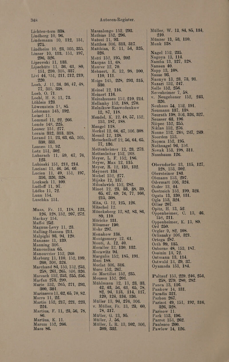 Lichtenstern 338. Lindberg 10, 96. Lindemann 10, 112, 151, 275. Lindheim 10, 23, 305, 38». Linser 10, 113, 151, 197, 296, 326. Liprovski 11, 138. Lipschütz 11, 36, 61, 80, 151, 210, 305, 837. Livi 44, 151, 211, 212, 219, 220. Loeb, J. 11, 34, 36, 47, 48, 77, 305, 3838. Loeb, O. 71. Loebl, H. S. 11, 73. Löhlein 123. Löwenstein 1!, 85. Lohmann 145, 192. Loisel 11. Lommel 11, 22, 266. Londe 148, 225. Looser 151, 277. Lorain 312, 313, 318. Lorand 11, 25, 63, 65, 305, 330, 331. Lossen 11, 92. Lotz 151, 302. Lubarsch 11, 59, 67, 76, 123. Lubinski 151, 211, 214. Luciani 11, 46, 56, 66. Lucien 11, 49, 151, 316, 326, 328. Lucksch 11, 109. Ludlof 11, 97. Lüdke 11, 72. Lunn 154. Luschka 151. 197, Maas, Fr. 11, 118, 123, 126, 128, 152, 207, 272. Mackay 154. Matffei 252. Magnus-Levy 11, 23. Malling-Hausen 211. Malpighi 9, 94, 120. Manasse 11, 139. Manning 306. Manouclian 65. Manouvrier 152, 260. Marburg 11, 110, 152, 199, 260, 306, 324. Marchand 84, 150, 152, 253, 258, 261, 265, 306, 326. Maresch 152, 253, 255, 256. Marfan 273, 299. Marie 152, 265, 271, 29, 300, 301. Marinesco 11, 62, 65, 70, 82. Marro 11, 22. Martin 152, 217, 221, 223, 224. Martius, F. 11, 28, 56, 78, 6 Martius, K. 11. Marum 152, 266. Mass 86. Massalongo 152, 298. Mathias 152, 296. Matsui 11, 9. Matthes 306, 313, 317. Matthias, E. 11, 54, 325, 326. Matti 152, 195, 202. Maupas 11, 68. Maurer 12, 70. Mehnert, E. 12, 98, 100, 110, 111. Meige 145, 228, 293, 315, 330. Meinel 12, 116. Meinert 116. Meinshausen 152, 210, 214. Mellanhy 152, 188, 270. Melnikow-Raswedenkow 12, 87, 118. Mendel, K. 12, 48, 57, 152, 153, 187, 188. Mengel 118. Merkel 12, 66, 67, 306, 308. Mesnil 12, 188. Metschnikoff 12, 56, 64, 65, 77, 136. Mettenheimer 12, 23, 273. Mettenleiter 152, 268. Meyer, L. F. 152, 186. Meyer, Max 12, 115. Meyer, R. 12, 181, 132. Meynert 134. Michel 152, 277. Mijake 12, 137. Miloslavich 152, 282. Minot 12, 23, 33, 38, 39, 65, 67, 69, 76, 77, 166, 215, 308. | Mita, G. 12, 125, 126. Mitschel 12. Mönckeberg 12, 82, 83, 86, 89, 110. Möricke 131. Mössmer 1%. Mohr 297. Monakow 134. Montgomery 12, 61. Monti, A. 12, 40. Moraller 12, 130, 132. Morawitz 94. Margulis 152, 185, 191. Mori 188. Morlat 306, 316. Moro 152, 267. de Mortillet 152, 235. Moussu 152, 201. Mühlmann 12, 13, 28, 833, 42, 43, 56, 61, 65, 78, 82, 94, 113, 114, 117, 120, 124, 134, 136. Müller 13, 94, 276, 306. v. Müller, Fr. 13, 23, 60, 78, 317. Müller, G. 13, 9. Müller, J. 56. Müller, L. R. 13, 102, 306, 309, 332. Müller, W. 13, 84, 85, 134, 210. Münzer 13, 53, 110. Munk 138. Nagel 152, 235. Nagoya 13, 114. Namba 13, 127, 128. Nansen 40. Napp 13, 108. Nasse 3. Naunyn 13, 23, 75, 9. Nazari 152, 247. Nelle 152, 256. Neresheimer 7, 88. v. Neugebauer 152, 248, 326. Neuhaus 54, 152, 191. Neumann 137, 138. Neurath 198, 306, 326, 327. Neusser 63, 196. Niepec 152, 255. Niklas 152, 276. Nonne 152, 246, 247, Noorden 153. Nopsca 152, 195. Nothnagel 94, 156. Novak 153, 198, 311. Nussbaum 126. 249. Oberndorfer 13, 115, 127, 128, 153, 302. Obersteiner 188. Obmann 153, 297. Odermatt 306, 324. Oeder 13, 44. Oestreich 153, 199, 324. Ogata 13, 130, 131. Ogle 153, 324. Ollier 207. Opitz, H. 13, 52. Oppenheimer, C. 13, 46, 158, 211. Oppenheimer, K. 13, 89. Ord 250. Orgler 9, 82, 108. Orliansky 306, 321. Ortega 287. Orth 99, 135. Osborne 48, 153, 187. Ossinin 13, 72. Ostmann 13, 114. Ostwald 13, 29, 37. Oyamada 153, 184. Paltauf 153, 229, 246, 254, 258, 279, 280, 2832. Panea 13, 116. Pankow 14, 131. Paradis 321. Parhon 267. Parisot 49, 151, 197, 316, 326, 328. Parisow 11. Park 153, 196. Parrot 153, 262. Paulesco 200. Pawlow 14, 126.