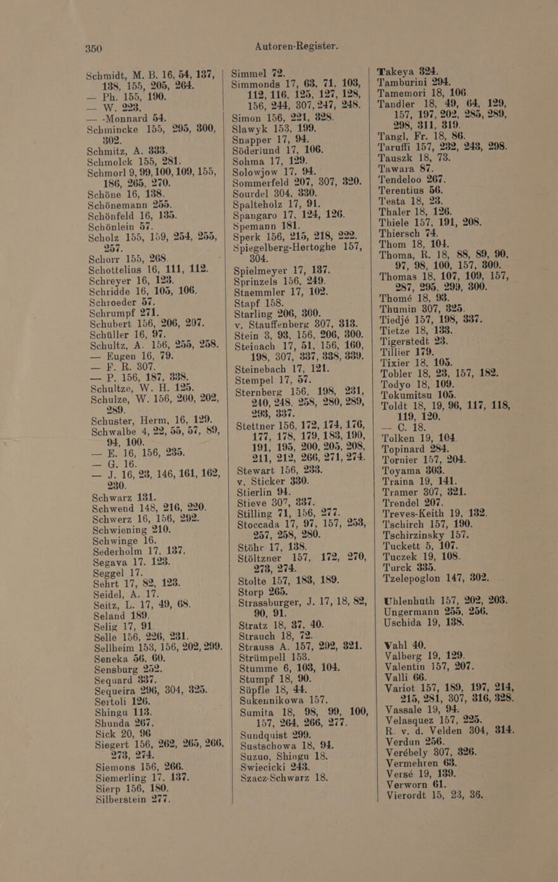 Schmidt, M. B. 16, 54, 137, 138, 155, 205, 264. — Ph. 155, 1%. — W. 228. — -Monnard 54. Schmincke 155, 295, 300, 302. Schmitz, A. 333. Schmolck 155, 281. Schmorl 9, 99, 100, 109, 155, 186, 265, 270. Schöne 16, 138. Schönemann 255. Schönfeld 16, 139. Schönlein 97. Scholz 155, 159, 254, 255, 257. Schorr 155, 268. Schottelius 16, 111, 112. Schreyer 16, 128. Schridde 16, 105, 106. Schroeder 97. Schrumpf 271. Schubert 156, 206, 207. Schüller 16, 9. Schultz, A. 156, 255, 258. — Eugen 16, %9. — SP. R2307. — P. 156, 187, 338. Schultze, W. H. 129. Schulze, W. 156, 200, 202, 289. Schuster, Herm, 16, 129. Schwalbe 4, 22, 55, 57, 89, 94, 100. — E. 16, 156, 285. — G. 16. — J. 16, 23, 146, 161, 162, 230. Schwarz 131. Schwend 148, 216, 220. Schwerz 16, 156, 292. Schwiening 210. Schwinge 16. Sederholm 17, 137. Segava 17. 128. Seggel 17. Sehrt 17, 82, 123. Seidel, A. 17. Seitz, L. 17, 49, 68. Seland 189. Selig 17, 9. Selle 156, 226, 231. Sellheim 153, 156, 202, 299. Seneka 56, 60. Sensburg 252. Sequard 337. Sequeira 296, 304, 325. Sertoli 126. Shingu 113. Shunda 267. Sick 20, 96 Siegert 156, 262, 265, 266, 273, 274. Siemons 156, 266. Siemerling 17, 1837. Sierp 156, 180. Silberstein 277. Autoren-Register. Simmel 72. Simmonds 17, 63, 71, 108, 112, 116, 125, 127, 128, 156, 244, 307,247, 248. Slawyk 153, 199. Snapper 17, 9. Söderlund 17, 106. Sohma 17, 129. Solowjow 17, 9. Sommerfeld 207, 307, 320. Sourdel 304, 830. Spalteholz 17, 91. Spangaro 17, 124, 126. Spemann 181. Sperk 156, 215, 218, 222. Spiegelberg-Hertoghe 157, 304. Spielmeyer 17, 137. Sprinzels 156, 249. Staemmler 17, 102. Stapf 158. v. Stauffenberg 307, 313. Stein 3, 983, 156, 206, 300. Steinach 17, 51, 156, 160, 198, 307, 337, 338, 359. Steinebach 17, 121. Stempel 17, 87. Sternberg 156, 198, 231, 240, 248. 258, 280, 289, 295, 337. Stettner 156, 172, 174, 176, 177, 178, 179, 183, 190, 191, 195, 200, 205, 208, 311, 212, 266, 271, 274. Stewart 156, 233. v. Sticker 330. Stierlin 9. Stieve 307, 337. Stilling 71, 156, 277. Stoccada 17, 97, 157, 253, 257, 2358, 280. Stöhr 17, 138. Stöltzner 157, 172, 270, 273, 274. Stolte 157, 183, 189. Storp 269. Strassburger, J. 17, 18, 82, 90, 91. Stratz 18, 37, 40. Strauch 18, 72. Strauss A. 157, 292, 321. Strümpell 153. Stumme 6, 103, 104. Stumpf 18, %. Süpfle 18, 44. Sukeunikowa 157. Sumita 18, 98, 99, 100, 157, 264, 266, 277. Sundquist 299. Sustschowa 18, 9. Suzuo, Shingu 18. Swieeicki 243. Szacz-Schwarz 18. Takeya 324. Tamburini 294. Tamemori 18, 106. Tandler 18, 49, 64, 129, 157, 197, 202, 285, 289, 298, 311, 319. Tangl, Fr. 18, 86. Taruffi 157, 232, 248, 298. Tauszk 18, 73. Tawara 87. Tendeloo 267. Terentius 56. Testa 18, 23. Thaler 18, 126. Thiele 157, 191, 208. Thiersch 74. Thom 18, 104. Thoma, R. 18, 88, 89, %, 97, 98, 100, 157, 300. Thomas 18, 107, 109, 157, 287, 295, 299, 300. Thome 18, 9. Thumin 307, 325. Tiedje 157, 198, 337. Tietze 18, 138. Tigerstedt 23. Tillier 179. Tixier 13, 105. Tobler 18, 23, 157, 182. Todyo 18, 109. Tokumitsu 109. Toldt 18, 19, 96, 117, 118, 119, 120. — 6.18 Tolken 19, 104. Topinard 284. Tornier 157, 204. Toyama 308. Traina 19, 141. Tramer 307, 321. Trendel 207. Treves-Keith 19, 132. Tschirch 157, 1%. Tschirzinsky 157. Tuckett 5, 107. Tuczek 19, 108. Turck 335. Tzelepoglon 147, 302. Uhlenhuth 157, 202, 203. Ungermann 255, 256. Uschida 19, 138. Vahl 40. Valberg 19, 129. Valentin 157, 207. Valli 66. Variot 157, 189, 197, 214, 215, 281, 307, 316, 328. Vassale 19, 94: Velasquez 157, 225. R. v. d. Velden 304, 314. Verdun 256. Verebely 307, 326. Vermehren 63. Verse 19, 139. Verworn 61. Vierordt 15, 23, 36.