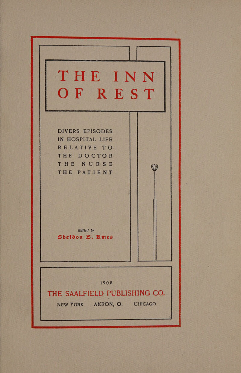 DIVERS EPISODES IN HOSPITAL LIFE Rie LAT EWR TiO} THE DOCTOR THE NURSE THE PATIENT Edited by Sbeloon EB. Bmes 1905 THE SAALFIELD PUBLISHING CO. NEW YORK AKRON, O. CHICAGO