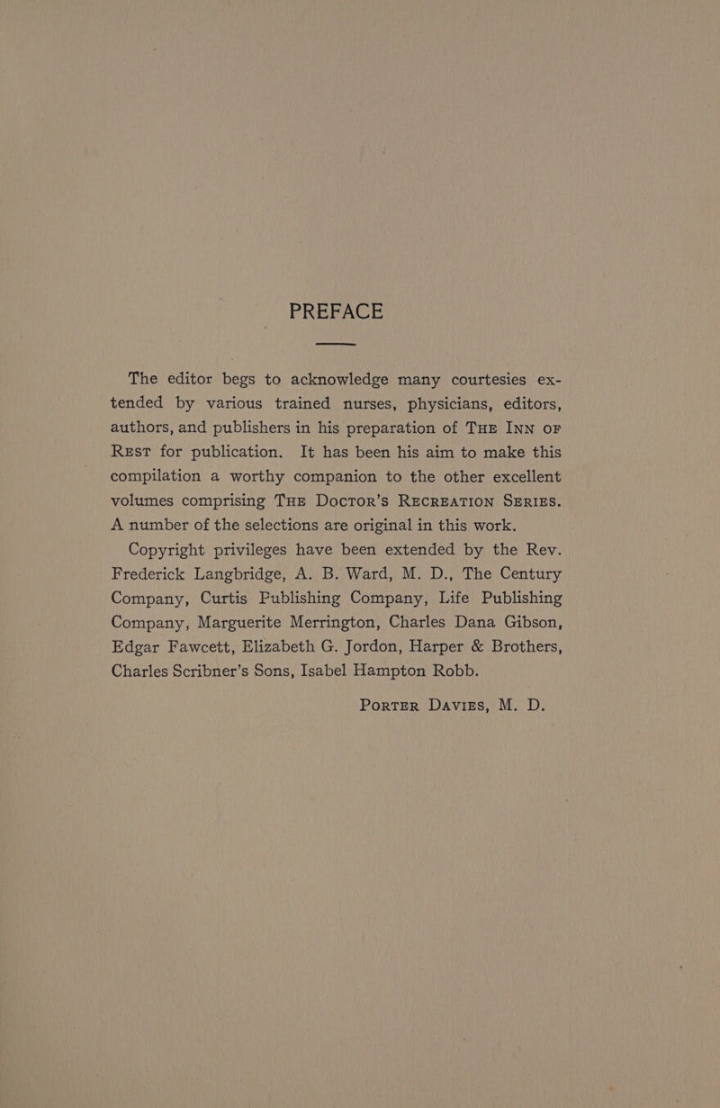PREFACE ow The editor begs to acknowledge many courtesies ex- tended by various trained nurses, physicians, editors, authors, and publishers in his preparation of THe INN oF Rest for publication. It has been his aim to make this compilation a worthy companion to the other excellent volumes comprising THE DocTor’s RECREATION SERIES. A number of the selections are original in this work. Copyright privileges have been extended by the Rev. Frederick Langbridge, A. B. Ward, M. D., The Century Company, Curtis Publishing Company, Life Publishing Company, Marguerite Merrington, Charles Dana Gibson, Edgar Fawcett, Elizabeth G. Jordon, Harper &amp; Brothers, Charles Scribner’s Sons, Isabel Hampton Robb. Porter Daviess, M. D.