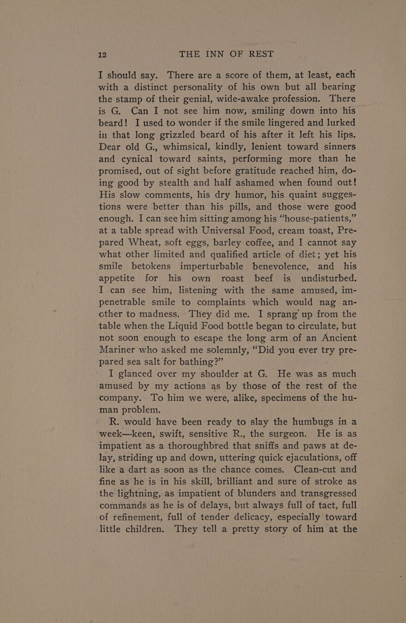 I should say. There are a score of them, at least, each with a distinct personality of his own but all bearing the stamp of their genial, wide-awake profession. There is G. Can I not see him now, smiling down into his beard! I used to wonder if the smile lingered and lurked in that long grizzled beard of his after it left his lips. Dear old G., whimsical, kindly, lenient toward sinners and cynical toward saints, performing more than he promised, out of sight before gratitude reached him, do- ing good by stealth and half ashamed when found out! His slow comments, his dry humor, his quaint sugges- tions were better than his pills, and those were good enough. I can see him sitting among his “house-patients,” at a table spread with Universal Food, cream toast, Pre- pared Wheat, soft eggs, barley coffee, and I cannot say what other limited and qualified article of diet; yet his smile betokens imperturbable benevolence, and _ his appetite for his own roast beef is undisturbed. I can see him, listening with the same amused, im- penetrable smile to complaints which would nag an- cther to madness. They did me. I sprang up from the table when the Liquid Food bottle began to circulate, but not soon enough to escape the long arm of an Ancient Mariner who asked me solemnly, “Did you ever try pre- pared sea salt for bathing?” I glanced over my shoulder at G. He was as much amused by my actions as by those of the rest of the company. To him we were, alike, specimens of the hu- man problem. R. would have been ready to slay the humbugs in a week—keen, swift, sensitive R., the surgeon. He is as impatient as a thoroughbred that sniffs and paws at de- lay, striding up and down, uttering quick ejaculations, off like a dart as soon as the chance comes. Clean-cut and fine as he is in his skill, brilliant and sure of stroke as the lightning, as impatient of blunders and transgressed commands as he is of delays, but always full of tact, full of refinement, full of tender delicacy, especially toward little children. They tell a pretty story of him at the