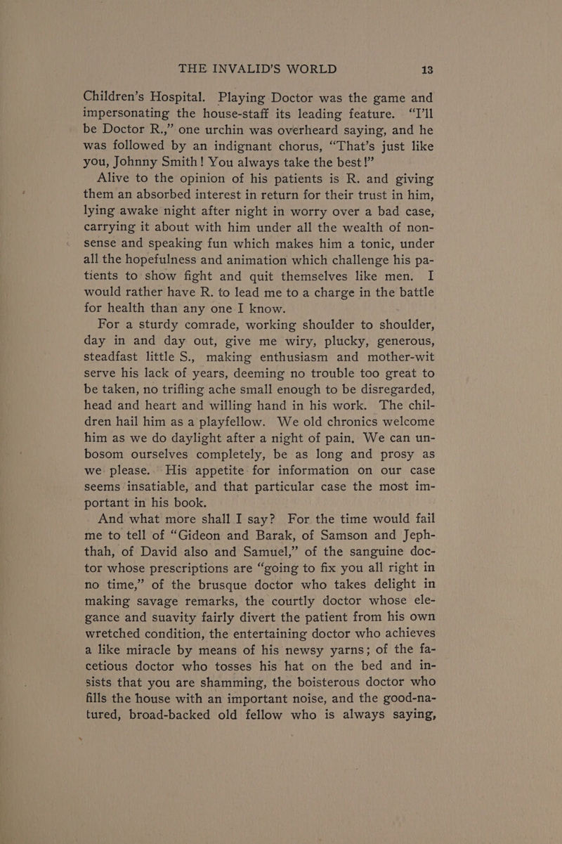 Children’s Hospital. Playing Doctor was the game and impersonating the house-staff its leading feature. “I'll be Doctor R.,” one urchin was overheard saying, and he was followed by an indignant chorus, “That’s just like you, Johnny Smith! You always take the best!” Alive to the opinion of his patients is R. and giving them an absorbed interest in return for their trust in him, lying awake night after night in worry over a bad case, carrying it about with him under all the wealth of non- sense and speaking fun which makes him a tonic, under all the hopefulness and animation which challenge his pa- tients to show fight and quit themselves like men. I would rather have R. to lead me to a charge in the battle for health than any one I know. For a sturdy comrade, working shoulder to shoulder, day in and day out, give me wiry, plucky, generous, steadfast little S.. making enthusiasm and mother-wit serve his lack of years, deeming no trouble too great to be taken, no trifling ache small enough to be disregarded, head and heart and willing hand in his work. The chil- dren hail him as a playfellow. We old chronics welcome him as we do daylight after a night of pain. We can un- bosom ourselves completely, be as long and prosy as we please.. His appetite for information on our case seems insatiable, and that particular case the most im- portant in his book. And what more shall I say? For the time would fail me to tell of “Gideon and Barak, of Samson and Jeph- thah, of David also and Samuel,” of the sanguine doc- tor whose prescriptions are “going to fix you all right in no time,” of the brusque doctor who takes delight in making savage remarks, the courtly doctor whose ele- gance and suavity fairly divert the patient from his own wretched condition, the entertaining doctor who achieves a like miracle by means of his newsy yarns; of the fa- cetious doctor who tosses his hat on the bed and in- sists that you are shamming, the boisterous doctor who fills the house with an important noise, and the good-na- tured, broad-backed old fellow who is always saying,