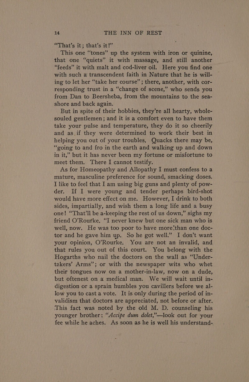 ‘ibbat site thatis iets This one “‘tones’” up the system with iron or quinine, that one “quiets” it with massage, and still another “feeds” it with malt and cod-liver oil. Here you find one with such a transcendent faith in Nature that he is will- ing to let her “take her course’; there, another, with cor- responding trust in a “change of scene,” who sends you from Dan to Beersheba, from the mountains to the sea- shore and back again. But in spite of their hobbies, they’re all hearty, whole- souled gentlemen; and it is a comfort even to have them take your pulse and temperature, they do it so cheerily and as.if they were determined to work their best in helping you out of your troubles. Quacks there may be, “soing to and fro in the earth and walking up and down in it,” but it has never been my fortune or misfortune to meet them. There I cannot testify. As for Homeopathy and Allopathy I must confess to a mature, masculine preference for sound, smacking doses. T like to feel that 1 am using big guns and plenty of pow- der. If I were young and tender perhaps bird-shot would have more effect on me. However, I drink to both sides, impartially, and wish them a long life and a busy one! “That'll be a-keeping the rest of us down,” sighs my friend O’Rourke. “I never knew but one sick man who is well, now. He was too poor to have more‘than one doc- tor and he gave him up. So he got well.” I don’t want your opinion, O’Rourke. You are not an invalid, and that rules you out of this court. You belong with the Hogarths who nail the doctors on the wall as “Under- takers’ Arms”; or with the newspaper wits who whet their tongues now on a mother-in-law, now on a dude, but oftenest on a medical man. We will wait until in- digestion or a sprain humbles you cavillers before we al- low you to cast a vote. It is only during the period of in- validism that doctors are appreciated, not before or after. ‘This fact was noted by the old M. D. counseling his younger brother: “Accipe dum dolet,’”’—look out for your fee while he aches. As soon as he is well his understand-