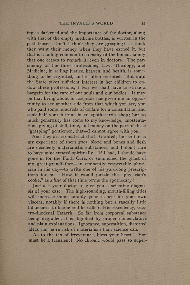 ing is darkened and the importance of the doctor, along with that of the empty medicine bottles, is written in the past tense. Don’t I think they are grasping? I think they want their money when they have earned it, but that is a failing common to so many of the human family that one ceases to remark it, even in doctors. The par- simony of the three professions, Law, Theology, and Medicine, in selling justice, heaven, and health, is some- thing to be regretted, and is often resented. But until the State takes sufficient interest in her children to en- dow these professions, I fear we shall have to strike a bargain for the care of our souls and our bodies. It may be that living about in hospitals has given me an oppor- tunity to see another side from that which you see, you who paid some hundreds of dollars for a consultation and sank half your fortune in an apothecary’s shop; but so much generosity has come to my knowledge, unostenta- tious giving of skill, time, and money on the part of these “grasping” gentlemen, that—I cannot agree with you. And they are so materialistic! Granted; but so far as my experience of them goes, blood and bones and flesh are decidedly materialistic substances, and I don’t care to have mine treated spiritually. If I had, I should have gone in for the Faith Cure, or summoned the ghost of my great-grandfather—an eminently respectable physi- cian in his day—to write one of his yard-long prescrip- tions for me. How it would puzzle the “physician’s cooke,” as a liste of that time terms the apothecary! Just ask your doctor to give you a scientific diagno- sis of your case. The high-sounding, mouth-filling titles will increase immeasurably your respect for your own viscera, notably if there is nothing but a rascally little biliousness to blame and he calls it His Excellency, Gas- tro-duodenal Catarrh. So far from corporeal substance being degraded, it is dignified by proper nomenclature and plain explanations. Ignorance, superstition, distorted ideas run more risk of materialism than science can. As to the tax of irreverence, bless your heart! You must be a transient! No chronic would pass so super-
