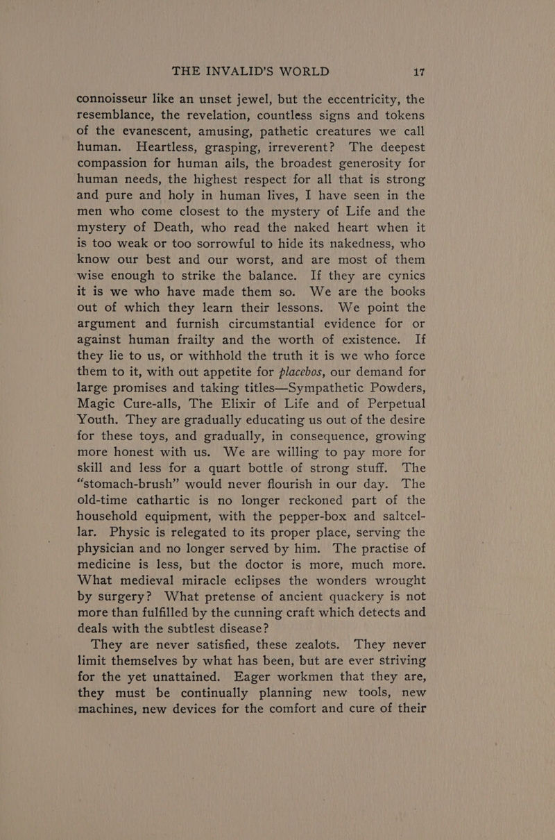 connoisseur like an unset jewel, but the eccentricity, the resemblance, the revelation, countless signs and tokens of the evanescent, amusing, pathetic creatures we call human. Heartless, grasping, irreverent? The deepest compassion for human ails, the broadest generosity for human needs, the highest respect for all that is strong and pure and holy in human lives, I have seen in the men who come closest to the mystery of Life and the mystery of Death, who read the naked heart when it is too weak or too sorrowful to hide its nakedness, who know our best and our worst, and are most of them wise enough to strike the balance. If they are cynics it is we who have made them so. We are the books out of which they learn their lessons. We point the argument and furnish circumstantial evidence for or against human frailty and the worth of existence. If they lie to us, or withhold the truth it is we who force them to it, with out appetite for placebos, our demand for large promises and taking titles—Sympathetic Powders, Magic Cure-alls, The Elixir of Life and of Perpetual Youth. They are gradually educating us out of the desire for these toys, and gradually, in consequence, growing more honest with us. We are willing to pay more for skill and less for a quart bottle of strong stuff. The “stomach-brush” would never flourish in our day. The old-time cathartic is no longer reckoned part of the household equipment, with the pepper-box and saltcel- lar. Physic is relegated to its proper place, serving the physician and no longer served by him. The practise of medicine is less, but the doctor is more, much more. What medieval miracle eclipses the wonders wrought by surgery? What pretense of ancient quackery is not more than fulfilled by the cunning craft which detects and deals with the subtlest disease? They are never Satisfied, these zealots. They never limit themselves by what has been, but are ever striving for the yet unattained. Eager workmen that they are, they must be continually planning new tools, new machines, new devices for the comfort and cure of their