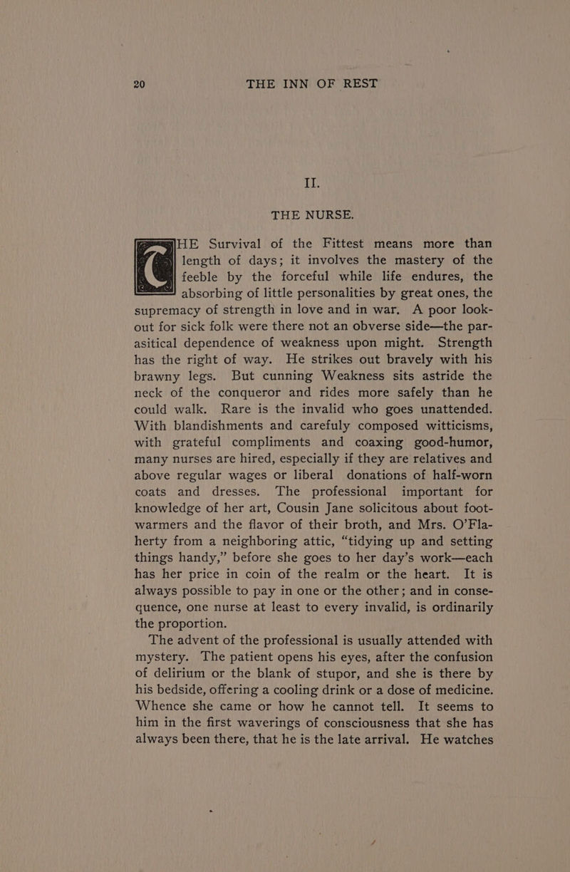 IT. THE NURSE. mP=HE Survival of the Fittest means more than [fei length of days; it involves the mastery of the N@e| feeble by the forceful while life endures, the ee) absorbing of little personalities by great ones, the supremacy of strength in love and in war. A poor look- out for sick folk were there not an obverse side—the par- asitical dependence of weakness upon might. Strength has the right of way. He strikes out bravely with his brawny legs. But cunning Weakness sits astride the neck of the conqueror and rides more safely than he could walk. Rare is the invalid who goes unattended. With blandishments and carefuly composed witticisms, with grateful compliments and coaxing good-humor, many nurses are hired, especially if they are relatives and above regular wages or liberal donations of half-worn coats and dresses. The professional important for knowledge of her art, Cousin Jane solicitous about foot- warmers and the flavor of their broth, and Mrs. O’Fla- herty from a neighboring attic, “tidying up and setting things handy,” before she goes to her day’s work—each has her price in coin of the realm or the heart. It is always possible to pay in one or the other; and in conse- quence, one nurse at least to every invalid, is ordinarily the proportion. The advent of the professional is usually attended with mystery. The patient opens his eyes, after the confusion of delirium or the blank of stupor, and she is there by his bedside, offering a cooling drink or a dose of medicine. Whence she came or how he cannot tell. It seems to him in the first waverings of consciousness that she has always been there, that he is the late arrival. He watches