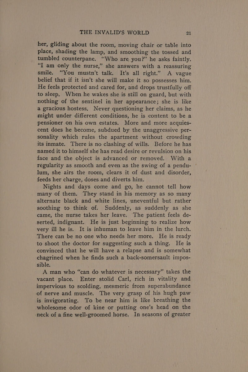her, gliding about the room, moving chair or table into place, shading the lamp, and smoothing the tossed and tumbled counterpane. ‘Who are you?” he asks faintly. “I am only the nurse,” she answers with a reassuring smile. “You mustn’t talk. It’s all right.” A vague belief that if it isn’t she will make it so possesses him. He feels protected and cared for, and drops trustfully off to sleep. When he wakes she is still on guard, but with nothing of the sentinel in her appearance; she is like a gracious hostess, Never questioning her claims, as he might under different conditions, he is content to be a pensioner on his own estates. More and more acquies- cent does he become, subdued by the unaggressive per- sonality which rules the apartment without crowding its inmate. There is no clashing of wills. Before he has named it to himself she has read desire or revulsion on his face and the object is advanced or removed. With a regularity as smooth and even as the swing of a pendu- lum, she airs the room, clears it of dust and disorder, feeds her charge, doses and diverts him. Nights and days come and go, he cannot tell how many of them. They stand in his memory as so many alternate black and white lines, uneventful but rather soothing to think of. Suddenly, as suddenly as she came, the nurse takes her leave. The patient feels de- serted, indignant. He is just beginning to realize how very ill he is. It is inhuman to leave him in the lurch. There can be no one who needs her more. He is ready to shoot the doctor for suggesting such a thing. He is convinced that he will have a relapse and is somewhat chagrined when he finds such a back-somersault impos- sible. : A man who “can do whatever is necessary” takes the vacant place. Enter stolid Carl, rich in vitality and impervious to scolding, mesmeric from superabundance of nerve and muscle. The very grasp of his hugh paw is invigorating. To be near him is like breathing the wholesome odor of kine or putting one’s head on the neck of a fine well-groomed horse. In seasons of greater