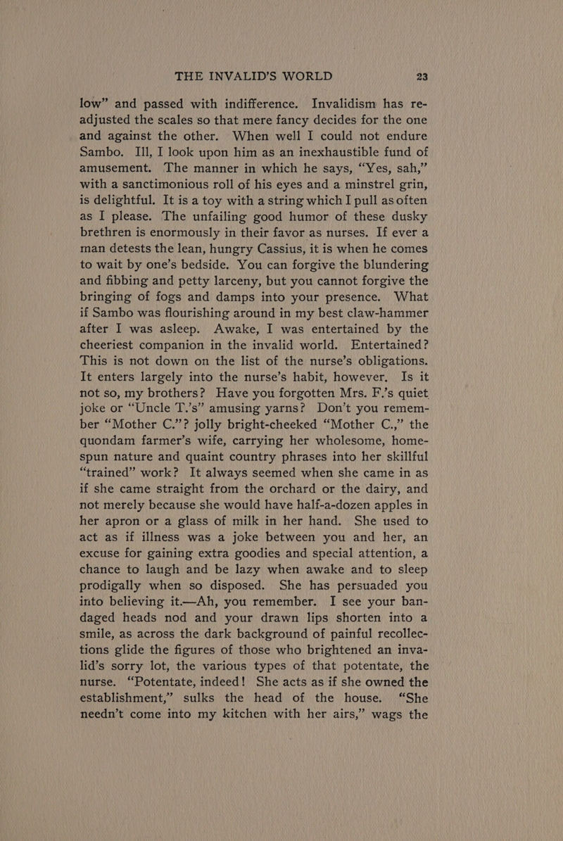 low” and passed with indifference. Invalidism has re- adjusted the scales so that mere fancy decides for the one and against the other. When well I could not endure Sambo. Ill, I look upon him as an inexhaustible fund of amusement. The manner in which he says, “Yes, sah,” with a sanctimonious roll of his eyes and a minstrel grin, is delightful. It is a toy with a string which I pull as often as I please. The unfailing good humor of these dusky brethren is enormously in their favor as nurses. If ever a man detests the lean, hungry Cassius, it is when he comes to wait by one’s bedside. You can forgive the blundering and fibbing and petty larceny, but you cannot forgive the bringing of fogs and damps into your presence. What if Sambo was flourishing around in my best claw-hammer after I was asleep. Awake, I was entertained by the cheeriest companion in the invalid world. Entertained? This is not down on the list of the nurse’s obligations. It enters largely into the nurse’s habit, however. Is it not so, my brothers? Have you forgotten Mrs. F.’s quiet, joke or “Uncle T.’s” amusing yarns? Don’t you remem- ber “Mother C.’”’? jolly bright-cheeked “Mother C.,” the quondam farmer’s wife, carrying her wholesome, home- spun nature and quaint country phrases into her skillful “trained” work? It always seemed when she came in as if she came straight from the orchard or the dairy, and not merely because she would have halif-a-dozen apples in _ her apron or a glass of milk in her hand. She used to act as if illness was a joke between you and her, an excuse for gaining extra goodies and special attention, a chance to laugh and be lazy when awake and to sleep prodigally when so disposed. She has persuaded you into believing it—-Ah, you remember. I see your ban- daged heads nod and your drawn lips shorten into a smile, as across the dark background of painful recollec- tions glide the figures of those who brightened an inva- lid’s sorry lot, the various types of that potentate, the nurse. “‘Potentate, indeed! She acts as if she owned the establishment,’ sulks the head of the house. “She needn’t come into my kitchen with her airs,’ wags the