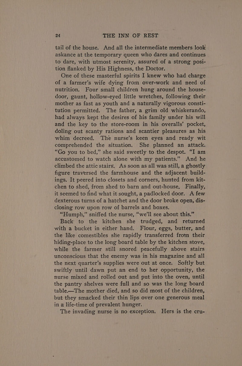 tail of the house. And all the intermediate members look askance at the temporary queen who dares and continues to dare, with utmost serenity, assured of a strong posi- tion flanked by His Highness, the Doctor. One of these masterful spirits I knew who had charge of a farmer’s wife dying from over-work and need of nutrition. Four small children hung around the house- door, gaunt, hollow-eyed little wretches, following their mother as fast as youth and a naturally vigorous consti- tution permitted. The father, a grim old whiskerando, had always kept the desires of his family under his will and the key to the store-room in his overalls’ pocket, doling out scanty rations and scantier pleasures as his whim decreed. The nurse’s keen eyes and ready wit comprehended the situation. She planned an attack. “Go you to bed,” she said sweetly to the despot. “I am accustomed to watch alone with my patients.” And he climbed the attic stairs. As soon as all was still, a ghostly figure traversed the farmhouse and the adjacent build- ings. It peered into closets and corners, hunted from kit- chen to shed, from shed to barn and out-house, Finally, it seemed to find what it sought, a padlocked door. A few dexterous turns of a hatchet and the door broke open, dis- closing row upon row of barrels and boxes. “Humph,” sniffed the nurse, “we’ll see about this.” Back to the kitchen she trudged, and returned with a bucket in either hand. Flour, eggs, butter, and the like comestibles she rapidly transferred from their — hiding-place to the long board table by the kitchen stove, while the farmer still snored peacefully above stairs unconscious that the enemy was in his magazine and all the next quarter’s supplies were out at once. Softly but swiftly until dawn put an end to her opportunity, the nurse mixed and rolled out and put into the oven, until the pantry shelves were full and so was the long board table-—The mother died, and so did most of the children, but they smacked their thin lips over one generous meal in a life-time of prevalent hunger. The invading nurse is no exception. Hers is the cru-