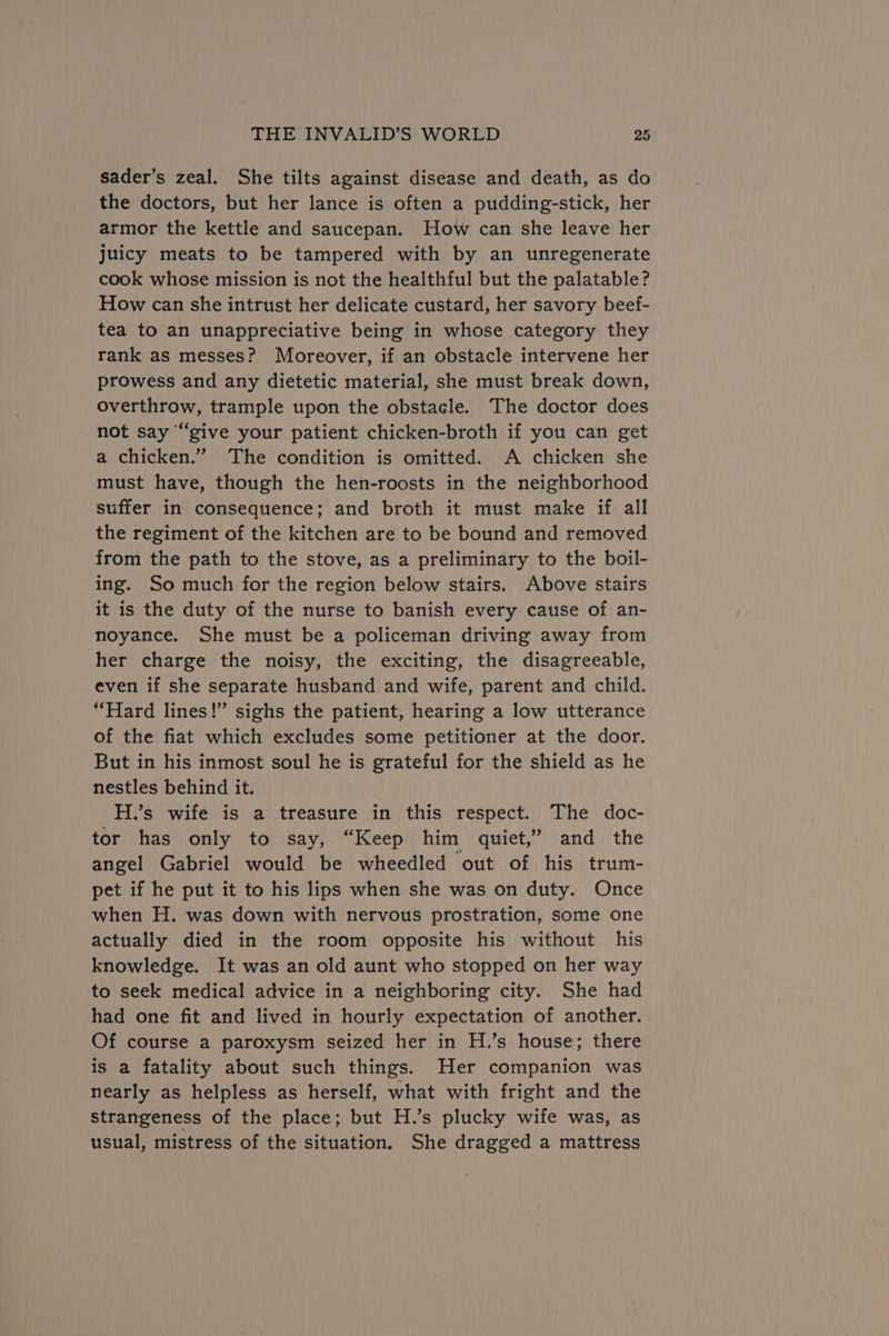 sader’s zeal. She tilts against disease and death, as do the doctors, but her lance is often a pudding-stick, her armor the kettle and saucepan. How can she leave her juicy meats to be tampered with by an unregenerate cook whose mission is not the healthful but the palatable? How can she intrust her delicate custard, her savory beef- tea to an unappreciative being in whose category they rank as messes? Moreover, if an obstacle intervene her prowess and any dietetic material, she must break down, overthrow, trample upon the obstacle. The doctor does not say “give your patient chicken-broth if you can get a chicken.” The condition is omitted. A chicken she must have, though the hen-roosts in the neighborhood suffer in consequence; and broth it must make if all the regiment of the kitchen are to be bound and removed from the path to the stove, as a preliminary to the boil- ing. So much for the region below stairs. Above stairs it is the duty of the nurse to banish every cause of an- noyance. She must be a policeman driving away from her charge the noisy, the exciting, the disagreeable, even if she separate husband and wife, parent and child. “Hard lines!” sighs the patient, hearing a low utterance of the fiat which excludes some petitioner at the door. But in his inmost soul he is grateful for the shield as he nestles behind it. H.’s wife is a treasure in this respect. The doc- tor has only to say, “Keep him quiet,” and the angel Gabriel would be wheedled out of his trum- pet if he put it to his lips when she was on duty. Once when H. was down with nervous prostration, some one actually died in the room opposite his without his knowledge. It was an old aunt who stopped on her way to seek medical advice in a neighboring city. She had had one fit and lived in hourly expectation of another. Of course a paroxysm seized her in H.’s house; there is a fatality about such things. Her companion was nearly as helpless as herself, what with fright and the strangeness of the place; but H.’s plucky wife was, as usual, mistress of the situation. She dragged a mattress