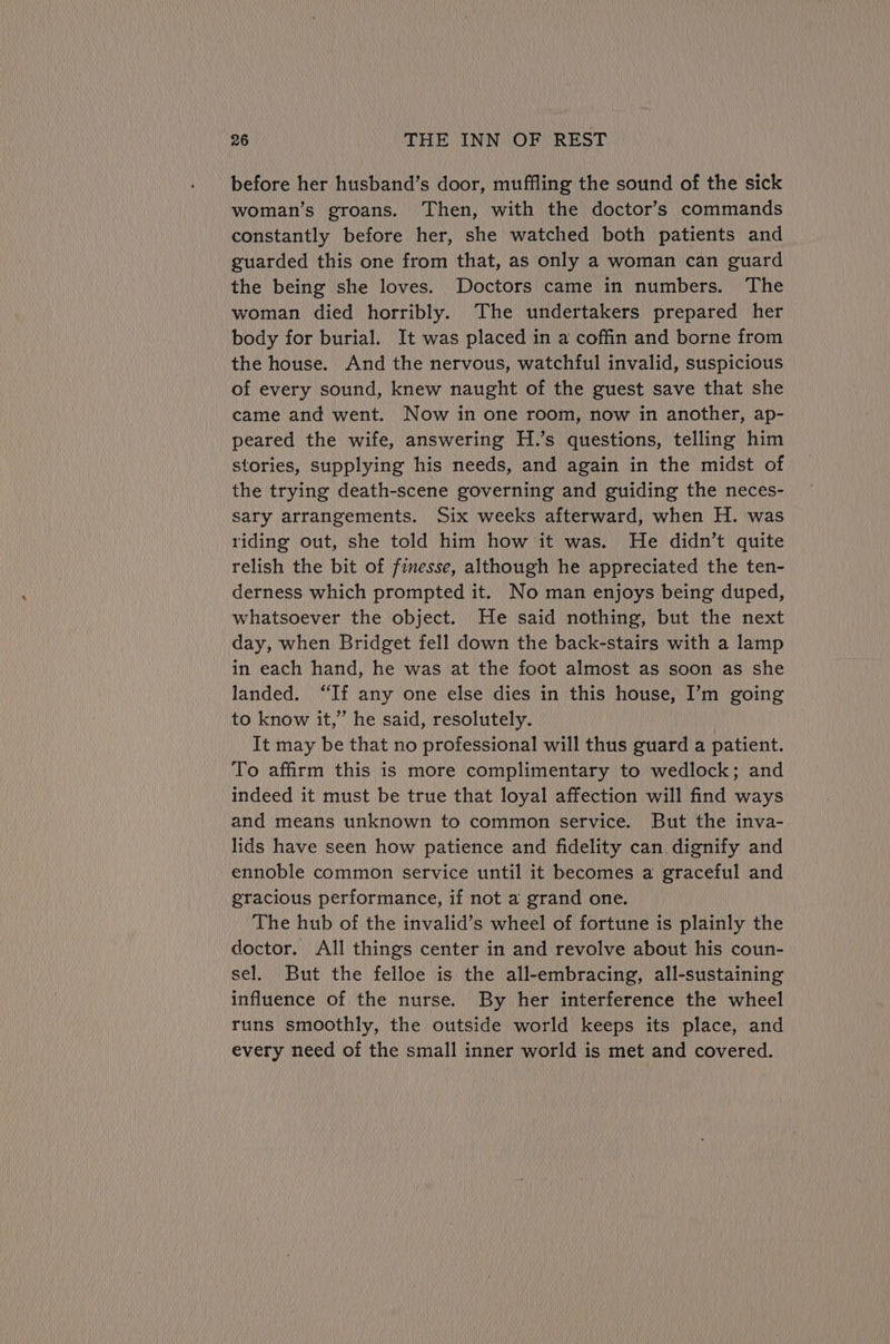 before her husband’s door, muffling the sound of the sick woman’s groans. Then, with the doctor’s commands constantly before her, she watched both patients and guarded this one from that, as only a woman can guard the being she loves. Doctors came in numbers. The woman died horribly. The undertakers prepared her body for burial. It was placed in a coffin and borne from the house. And the nervous, watchful invalid, suspicious of every sound, knew naught of the guest save that she came and went. Now in one room, now in another, ap- peared the wife, answering H.’s questions, telling him stories, supplying his needs, and again in the midst of the trying death-scene governing and guiding the neces- sary arrangements. Six weeks afterward, when H. was riding out, she told him how it was. He didn’t quite relish the bit of finesse, although he appreciated the ten- derness which prompted it. No man enjoys being duped, whatsoever the object. He said nothing, but the next day, when Bridget fell down the back-stairs with a lamp in each hand, he was at the foot almost as soon as she landed. “If any one else dies in this house, I’m going to know it,” he said, resolutely. It may be that no professional will thus guard a patient. To affirm this is more complimentary to wedlock; and indeed it must be true that loyal affection will find ways and means unknown to common service. But the inva- lids have seen how patience and fidelity can dignify and ennoble common service until it becomes a graceful and gracious performance, if not a grand one. The hub of the invalid’s wheel of fortune is plainly the doctor. All things center in and revolve about his coun- sel. But the felloe is the all-embracing, all-sustaining influence of the nurse. By her interference the wheel runs smoothly, the outside world keeps its place, and every need of the small inner world is met and covered.