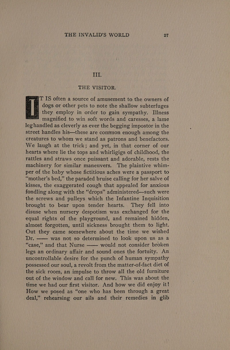 III. THE VISITOR. Pm tenes %| IT IS often a source of amusement to the owners of , dogs or other pets to note the shallow subterfuges m| they employ in order to gain sympathy. Illness sen magnified to win soft words and caresses, a lame leghandled as cleverly as ever the begging impostor in the street handles his—these are common enough among the creatures to whom we stand as patrons and benefactors. We laugh at the trick; and yet, in that corner of our hearts where lie the tops and whirligigs of childhood, the rattles and straws once puissant and adorable, rests the machinery for similar maneuvers. The plaintive whim- per of the baby whose fictitious aches were a passport to “mother’s bed,” the paraded bruise calling for her salve of kisses, the exaggerated cough that appealed for anxious fondling along with the “drops” administered—such were the screws and pulleys which the Infantine Inquisition brought to bear upon tender hearts. They fell into disuse when nursery despotism was exchanged for the equal rights of the playground, and remained hidden, almost forgotten, until sickness brought them to light. Out they came somewhere about the time we wished Dr. was not so determined to look upon us as a “case,” and that Nurse would not consider broken legs an ordinary affair and sound ones the fortuity. An uncontrollable desire for the punch of human sympathy possessed our soul, a revolt from the matter-of-fact diet of the sick room, an impulse to throw all the old furniture out of the window and call for new. This was about the time we had our first visitor. And how we did enjoy it! How we posed as “one who has been through a great deal,” rehearsing our ails and their remedies in glib