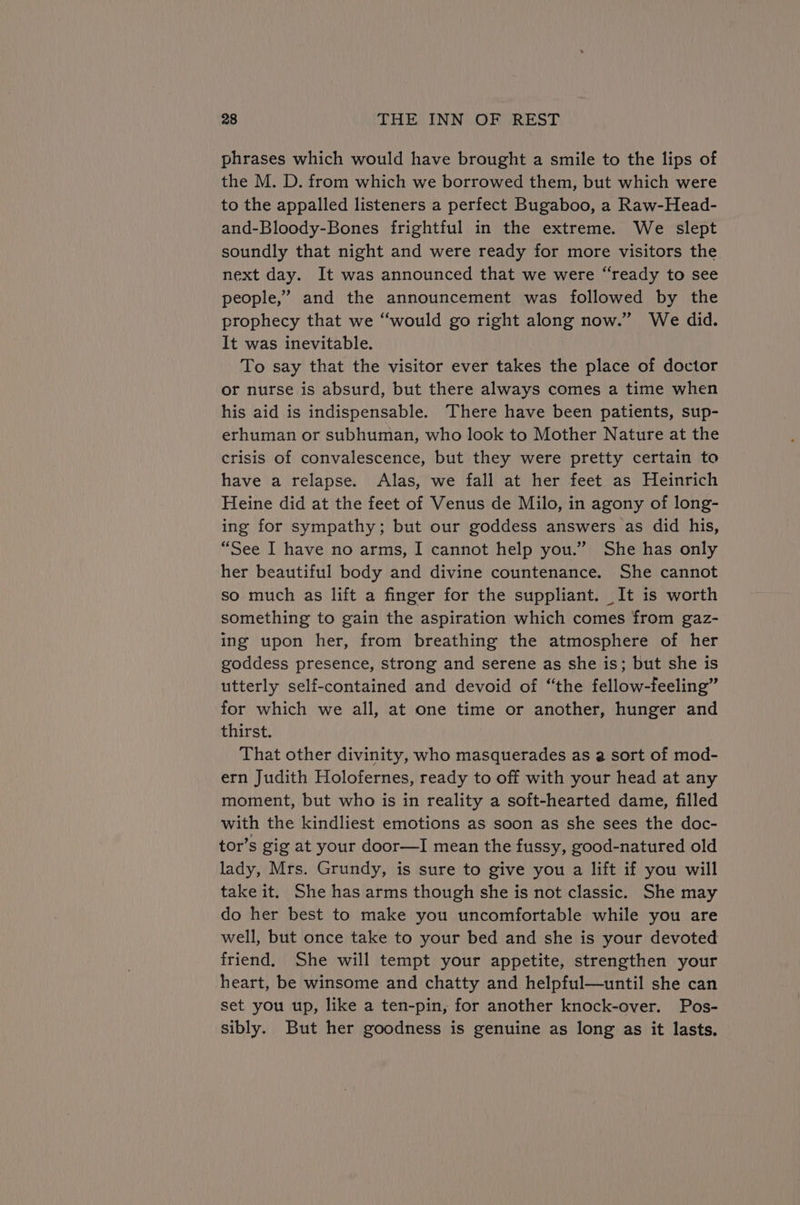 phrases which would have brought a smile to the lips of the M. D. from which we borrowed them, but which were to the appalled listeners a perfect Bugaboo, a Raw-Head- and-Bloody-Bones frightful in the extreme. We slept soundly that night and were ready for more visitors the next day. It was announced that we were “ready to see people,” and the announcement was followed by the prophecy that we “would go right along now.” We did. It was inevitable. To say that the visitor ever takes the place of doctor or nurse is absurd, but there always comes a time when his aid is indispensable. There have been patients, sup- erhuman or subhuman, who look to Mother Nature at the crisis of convalescence, but they were pretty certain to have a relapse. Alas, we fall at her feet as Heinrich Heine did at the feet of Venus de Milo, in agony of long- ing for sympathy; but our goddess answers as did his, “See I have no arms, I cannot help you.” She has only her beautiful body and divine countenance. She cannot so much as lift a finger for the suppliant. It is worth something to gain the aspiration which comes from gaz- ing upon her, from breathing the atmosphere of her goddess presence, strong and serene as she is; but she is utterly self-contained and devoid of “the fellow-feeling” for which we all, at one time or another, hunger and thirst. That other divinity, who masquerades as a sort of mod- ern Judith Holofernes, ready to off with your head at any moment, but who is in reality a soft-hearted dame, filled with the kindliest emotions as soon as she sees the doc- tor’s gig at your door—I mean the fussy, good-natured old lady, Mrs. Grundy, is sure to give you a lift if you will take it. She has arms though she is not classic. She may do her best to make you uncomfortable while you are well, but once take to your bed and she is your devoted friend. She will tempt your appetite, strengthen your heart, be winsome and chatty and helpful—until she can set you up, like a ten-pin, for another knock-over. Pos- sibly. But her goodness is genuine as long as it lasts.