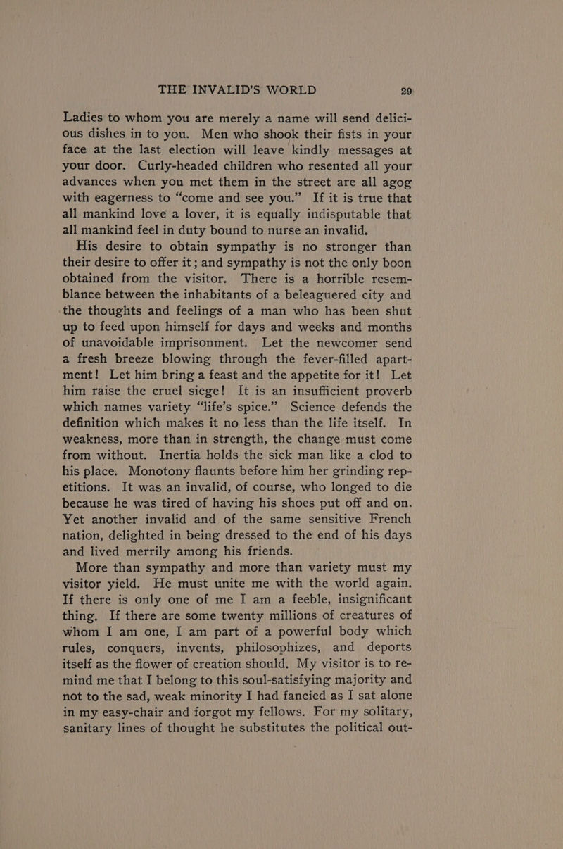 Ladies to whom you are merely a name will send delici- ous dishes in to you. Men who shook their fists in your face at the last election will leave kindly messages at your door. Curly-headed children who resented all your advances when you met them in the street are all agog with eagerness to “come and see you.” If it is true that all mankind love a lover, it is equally indisputable that all mankind feel in duty bound to nurse an invalid. His desire to obtain sympathy is no stronger than their desire to offer it; and sympathy is not the only boon obtained from the visitor. There is a horrible resem- blance between the inhabitants of a beleaguered city and the thoughts and feelings of a man who has been shut © up to feed upon himself for days and weeks and months of unavoidable imprisonment. Let the newcomer send a fresh breeze blowing through the fever-filled apart- ment! Let him bring a feast and the appetite for it! Let him raise the cruel siege! It is an insufficient proverb which names variety “life’s spice.’”’ Science defends the definition which makes it no less than the life itself. In weakness, more than in strength, the change must come from without. Inertia holds the sick man like a clod to his place. Monotony flaunts before him her grinding rep- etitions. It was an invalid, of course, who longed to die because he was tired of having his shoes put off and on. Yet another invalid and of the same sensitive French nation, delighted in being dressed to the end of his days and lived merrily among his friends. More than sympathy and more than variety must my visitor yield. He must unite me with the world again. If there is only one of me I am a feeble, insignificant thing. If there are some twenty millions of creatures of whom I am one, I am part of a powerful body which rules, conquers, invents, philosophizes, and deports itself as the flower of creation should. My visitor is to re- mind me that I belong to this soul-satisfying majority and not to the sad, weak minority I had fancied as I sat alone in my easy-chair and forgot my fellows. For my solitary, sanitary lines of thought he substitutes the political out-