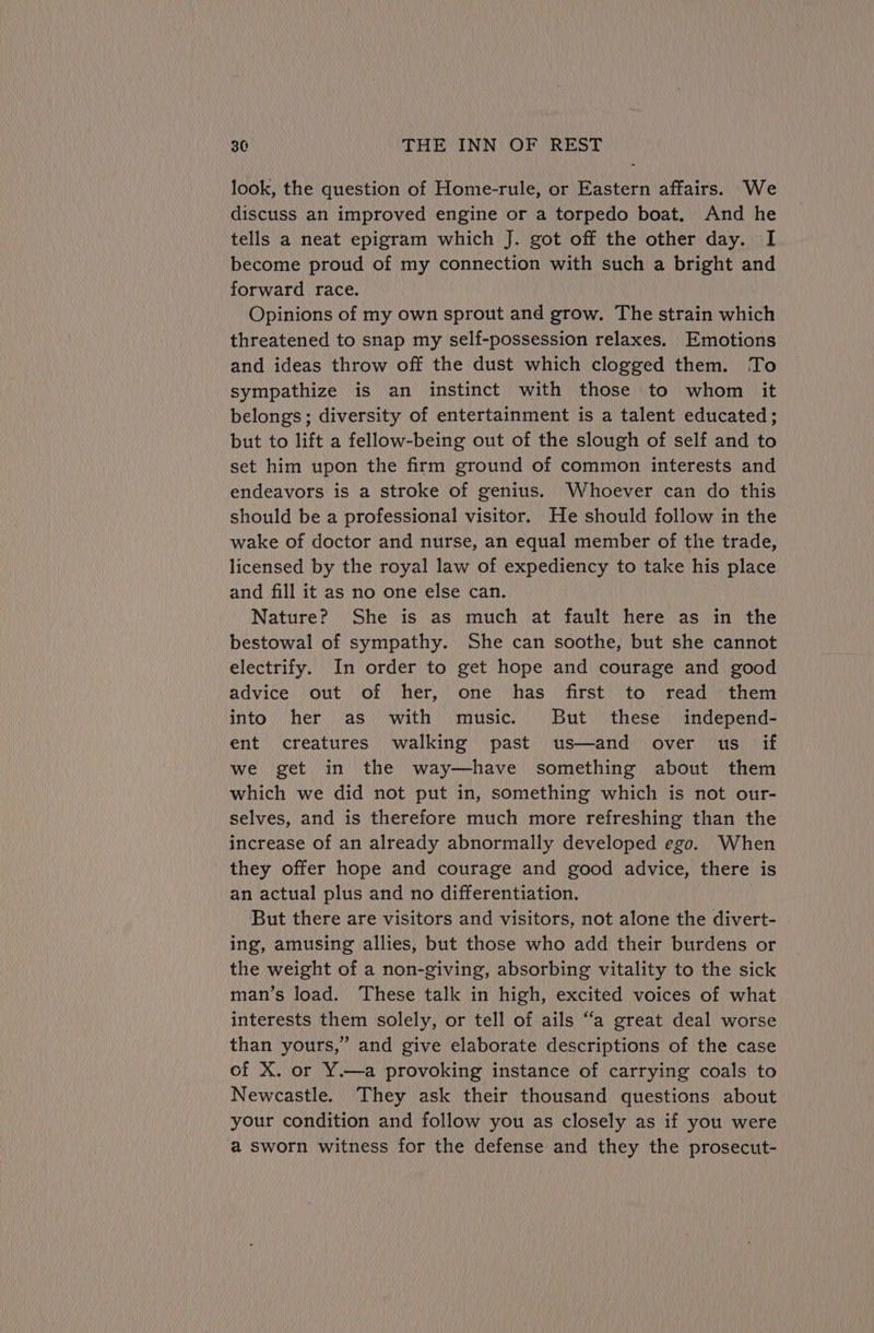 look, the question of Home-rule, or Eastern affairs. We discuss an improved engine or a torpedo boat. And he tells a neat epigram which J. got off the other day. I become proud of my connection with such a bright and forward race. Opinions of my own sprout and grow. The strain which threatened to snap my self-possession relaxes. Emotions and ideas throw off the dust which clogged them. To sympathize is an instinct with those to whom it belongs; diversity of entertainment is a talent educated; but to lift a fellow-being out of the slough of self and to set him upon the firm ground of common interests and endeavors is a stroke of genius. Whoever can do this should be a professional visitor. He should follow in the wake of doctor and nurse, an equal member of the trade, licensed by the royal law of expediency to take his place and fill it as no one else can. Nature? She is as much at fault here as in the bestowal of sympathy. She can soothe, but she cannot electrify. In order to get hope and courage and good advice out of her, one has first to read them into her as with music. But these independ- ent creatures walking past us—and over us if we get in the way—have something about them which we did not put in, something which is not our- selves, and is therefore much more refreshing than the increase of an already abnormally developed ego. When they offer hope and courage and good advice, there is an actual plus and no differentiation. But there are visitors and visitors, not alone the divert- ing, amusing allies, but those who add their burdens or the weight of a non-giving, absorbing vitality to the sick man’s load. These talk in high, excited voices of what interests them solely, or tell of ails “a great deal worse than yours,” and give elaborate descriptions of the case of X. or Y.—a provoking instance of carrying coals to Newcastle. They ask their thousand questions about your condition and follow you as closely as if you were a sworn witness for the defense and they the prosecut-
