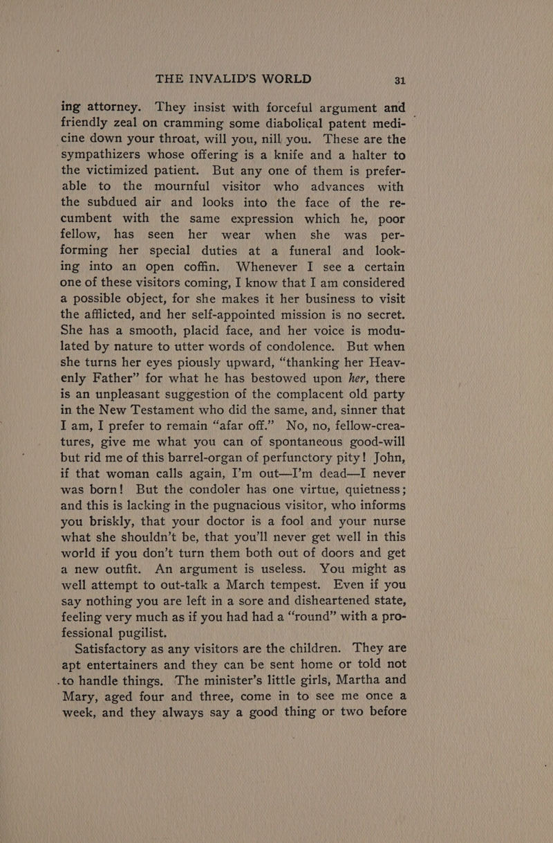ing attorney. They insist with forceful argument and friendly zeal on cramming some diabolical patent medi- cine down your throat, will you, nill you. These are the sympathizers whose offering is a knife and a halter to the victimized patient. But any one of them is prefer- able to the mournful visitor who advances. with the subdued air and looks into the face of the re- cumbent with the same expression which he, poor fellow, has seen her wear when she _ was_ per- forming her special duties at a funeral and _ look- ing into an open coffin. Whenever I see a certain one of these visitors coming, I know that I am considered a possible object, for she makes it her business to visit the afflicted, and her self-appointed mission is no secret. She has a smooth, placid face, and her voice is modu- lated by nature to utter words of condolence. But when she turns her eyes piously upward, “thanking her Heav- enly Father” for what he has bestowed upon her, there is an unpleasant suggestion of the complacent old party in the New Testament who did the same, and, sinner that J am, I prefer to remain “afar off.’’ No, no, fellow-crea- tures, give me what you can of spontaneous good-will but rid me of this barrel-organ of perfunctory pity! John, if that woman calls again, I’m out—I’m dead—I never was born! But the condoler has one virtue, quietness; and this is lacking in the pugnacious visitor, who informs you briskly, that your doctor is a fool and your nurse what she shouldn’t be, that you’ll never get well in this world if you don’t turn them both out of doors and get a new outfit. An argument is useless. You might as well attempt to out-talk a March tempest. Even if you say nothing you are left in a sore and disheartened state, feeling very much as if you had had a “round” with a pro- fessional pugilist. _ Satisfactory as any visitors are the children. They are apt entertainers and they can be sent home or told not .to handle things. The minister’s little girls, Martha and Mary, aged four and three, come in to see me once a week, and they always say a good thing or two before