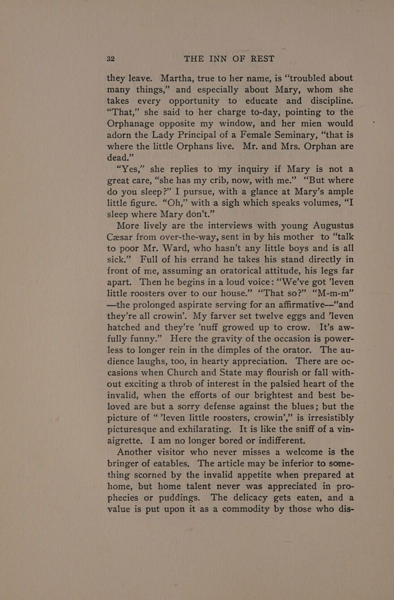 they leave. Martha, true to her name, is “‘troubled about many things,” and especially about Mary, whom she takes every opportunity to educate and discipline. “That,” she said to her charge to-day, pointing to the Orphanage opposite my window, and her mien would adorn the Lady Principal of a Female Seminary, “that is where the little Orphans live. Mr. and Mrs. Orphan are dead.” “Yes,” she replies to my inquiry if Mary is not a great care, “she has my crib, now, with me.” ‘But where do you sleep?” I pursue, with a glance at Mary’s ample little figure. “Oh,” with a sigh which speaks volumes, “I sleep where Mary don’t.” More lively are the interviews with young Augustus Ceesar from over-the-way, sent in by his mother to “talk to poor Mr. Ward, who hasn’t any little boys and is all sick.” Full of his errand he takes his stand directly in front of me, assuming an oratorical attitude, his legs far apart. Then he begins in a loud voice: “We've got ’leven little roosters over to our house.” “That so?” “M-m-m” —the prolonged aspirate serving for an affiirmative—“and they’re all crowin’. My farver set twelve eggs and ‘leven hatched and they’re ’nuff growed up to crow. ‘It’s aw- fully funny.” Here the gravity of the occasion is power- less to longer rein in the dimples of the orator. The au- dience laughs, too, in hearty appreciation. There are oc- casions when Church and State may flourish or fall with- out exciting a throb of interest in the palsied heart of the invalid, when the efforts of our brightest and best be- loved are but a sorry defense against the blues; but the picture of “’leven little roosters, crowin’,’” is irresistibly picturesque and exhilarating. It is like the sniff of a vin- aigrette. I am no longer bored or indifferent. Another visitor who never misses a welcome is the bringer of eatables. The article may be inferior to some- thing scorned by the invalid appetite when prepared at home, but home talent never was appreciated in pro- phecies or puddings. The delicacy gets eaten, and a value is put upon it as a commodity by those who dis-