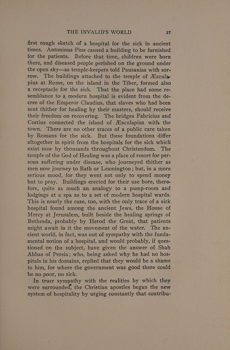 first rough sketch of a hospital for the sick in ancient times. Antoninus Pius caused a building to be furnished for the patients. Before that time, children were born there, and diseased people perished on the ground under the open sky—as temple-keepers told Pausanias with sor- row. The buildings attached to the temple of A®scula pius at Rome, on the island in the Tiber, formed also a receptacle for the sick. That the place had some re- semblance to a modern hospital is evident from the de- cree of the Emperor Claudius, that slaves who had been sent thither for healing by their masters, should receive their freedom on recovering. The bridges Fabricius and Cestius connected the island of A*sculapius with the town. There are no other traces of a public care taken by Romans for the sick. But these foundations differ altogether in spirit from the hospitals for the sick which exist now by thousands throughout Christendom. The temple of the God of Healing was a place of resort for per- sons suffering under disease, who journeyed thither as men now journey to Bath or Leamington; but, in a more serious mood, for they went not only to spend money but to pray. Buildings erected for their use bore, there- fore, quite as much an analogy to a pump-room and lodgings at a spa as to a set of modern hospital wards. This is nearly the case, too, with the only trace of a sick hospital found among the ancient Jews, the House of Mercy at Jerusalem, built beside the healing springs of Bethesda, probably by Herod the Great, that patients might await in it the movement of the water. The an- cient world, in fact, was out of sympathy with the funda- mental notion of a hospital, and would probably, if ques- tioned on the subject, have given the answer of Shah Abbas of Persia; who, being asked why he had no hos- pitals in his domains, replied that they would be a shame to him, for where the government was good there could be no poor, no sick. In truer sympathy with the realities by which they were surrounded, the Christian apostles began the new system of hospitality by urging constantly that contribu-