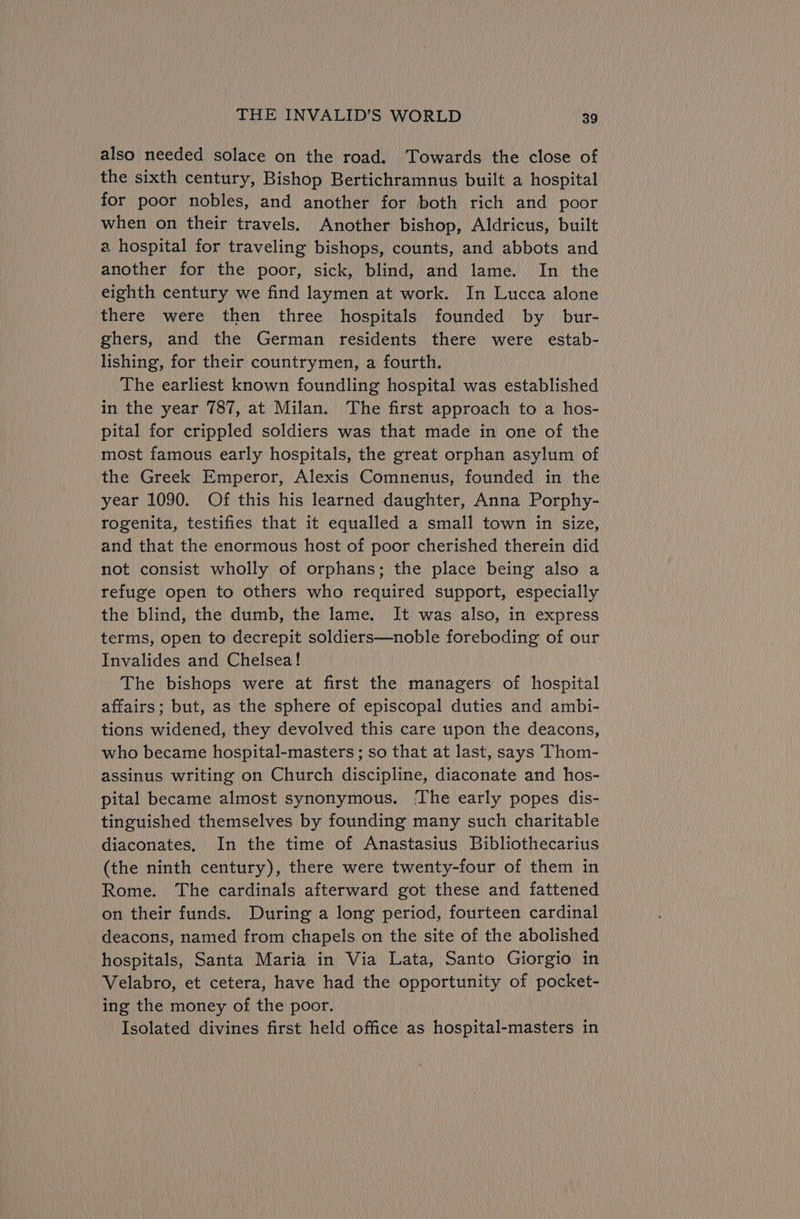 also needed solace on the road. Towards the close of the sixth century, Bishop Bertichramnus built a hospital for poor nobles, and another for both rich and poor when on their travels. Another bishop, Aldricus, built a hospital for traveling bishops, counts, and abbots and another for the poor, sick, blind, and lame. In the eighth century we find laymen at work. In Lucca alone there were then three hospitals founded by bur- ghers, and the German residents there were estab- lishing, for their countrymen, a fourth. The earliest known foundling hospital was established in the year 787, at Milan. The first approach to a hos- pital for crippled soldiers was that made in one of the most famous early hospitals, the great orphan asylum of the Greek Emperor, Alexis Comnenus, founded in the year 1090. Of this his learned daughter, Anna Porphy- rogenita, testifies that it equalled a small town in size, and that the enormous host of poor cherished therein did not consist wholly of orphans; the place being also a refuge open to others who required support, especially the blind, the dumb, the lame. It was also, in express terms, open to decrepit soldiers—noble foreboding of our Invalides and Chelsea! The bishops were at first the managers of hospital affairs; but, as the sphere of episcopal duties and ambi- tions widened, they devolved this care upon the deacons, who became hospital-masters ; so that at last, says Thom- assinus writing on Church discipline, diaconate and hos- pital became almost synonymous. ‘The early popes dis- tinguished themselves by founding many such charitable diaconates, In the time of Anastasius Bibliothecarius (the ninth century), there were twenty-four of them in Rome. The cardinals afterward got these and fattened on their funds. During a long period, fourteen cardinal deacons, named from chapels on the site of the abolished hospitals, Santa Maria in Via Lata, Santo Giorgio in Velabro, et cetera, have had the opportunity of pocket- ing the money of the poor. Isolated divines first held office as hospital-masters in