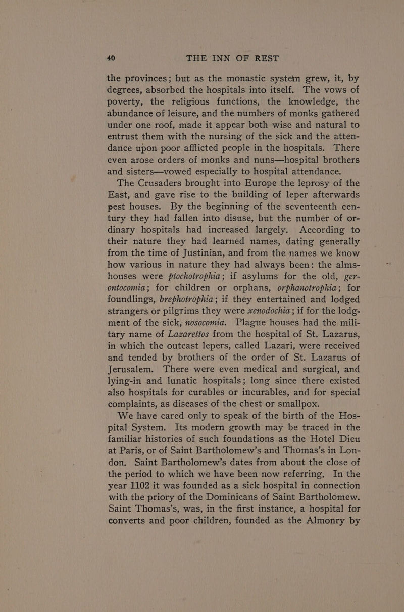 the provinces; but as the monastic system grew, it, by degrees, absorbed the hospitals into itself. The vows of poverty, the religious functions, the knowledge, the abundance of leisure, and the numbers of monks gathered under one roof, made it appear both wise and natural to entrust them with the nursing of the sick and the atten- dance upon poor afflicted people in the hospitals. There even arose orders of monks and nuns—hospital brothers and sisters—vowed especially to hospital attendance. The Crusaders brought into Europe the leprosy of the East, and gave rise to the building of leper afterwards pest houses. By the beginning of the seventeenth cen- tury they had fallen into disuse, but the number of or- dinary hospitals had increased largely. According to their nature they had learned names, dating generally from the time of Justinian, and from the names we know how various in nature they had always been: the alms- houses were ptochotrophia; if asylums for the old, ger- ontocomia; for children or orphans, orphanotrophia; for foundlings, brephotropia; if they entertained and lodged strangers or pilgrims they were venodochia ; if for the lodg- ment of the sick, nosocomia. Plague houses had the mili- tary name of Lazarettos from the hospital of St. Lazarus, in which the outcast lepers, called Lazari, were received and tended by brothers of the order of St. Lazarus of Jerusalem. There were even medical and surgical, and lying-in and lunatic hospitals; long since there existed also hospitals for curables or incurables, and for special complaints, as diseases of the chest or smallpox. We have cared only to speak of the birth of the Hos- pital System. Its modern growth may be traced in the familiar histories of such foundations as the Hotel Dieu at Paris, or of Saint Bartholomew’s and Thomas’s in Lon- don. Saint Bartholomew’s dates from about the close of the period to which we have been now referring. In the year 1102 it was founded as a sick hospital in connection with the priory of the Dominicans of Saint Bartholomew. Saint Thomas’s, was, in the first instance, a hospital for converts and poor children, founded as the Almonry by