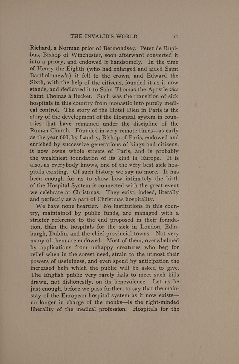 Richard, a Norman prior of Bermondsey. Peter de Rupi- bus, Bishop of Winchester, soon afterward converted it into a priory, and endowed it handsomely. In the time of Henry the Eighth (who had enlarged and aided Saint Bartholomew’s) it fell to the crown, and Edward the sixth, with the help of the citizens, founded it as it now stands, and dedicated it to Saint Thomas the Apostle vice Saint Thomas a Becket. Such was the transition of sick hospitals in this country from monastic into purely medi- cal control. The story of the Hotel Dieu in Paris is the story of the development of the Hospital system in coun- tries that have remained under the discipline of the Roman Church. Founded in very remote times—as early as the year 660, by Landry, Bishop of Paris, endowed and enriched by successive generations of kings and citizens, it now owns whole streets of Paris, and is probably the wealthiest foundation of its kind in Europe. It is also, as everybody knows, one of the very best sick hos- pitals existing. Of such history we say no more. It has been enough for us to show how intimately the birth of the Hospital System is connected with the great event we celebrate at Christmas. They exist, indeed, literally and perfectly as a part of Christmas hospitality. We have none heartier. No institutions in this coun- try, maintained by public funds, are managed with a stricter reference to the end proposed in their founda- tion, than the hospitals for the sick in London, Edin- burgh, Dublin, and the chief provincial towns. Not very many of them are endowed. Most of them, overwhelmed by applications from unhappy creatures who beg for relief when in the sorest need, strain to the utmost their powers of usefulness, and even spend by anticipation the increased help which the public will be asked to give. The English public very rarely fails to meet such bills drawn, not dishonestly, on its benevolence. Let us be just enough, before we pass further, to say that the main- stay of the European hospital system as it now exists— no longer in charge of the monks—is the right-minded liberality of the medical profession. Hospitals for the