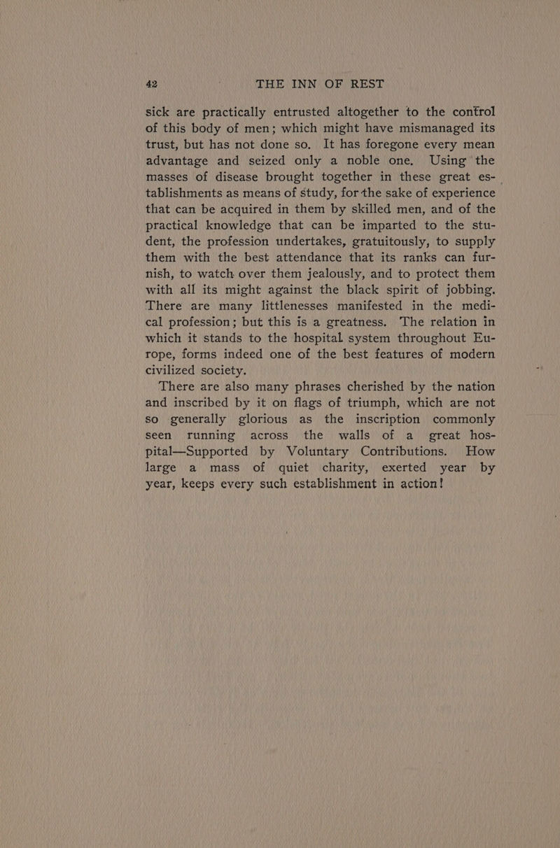 Sick are practically entrusted altogether to the control of this body of men; which might have mismanaged its trust, but has not done so. It has foregone every mean advantage and seized only a noble one. Using the masses of disease brought together in these great es-_ tablishments as means of study, for the sake of experience that can be acquired in them by skilled men, and of the practical knowledge that can be imparted to the stu- dent, the profession undertakes, gratuitously, to supply them with the best attendance that its ranks can fur- nish, to watch over them jealously, and to protect them with all its might against the black spirit of jobbing. There are many littlenesses manifested in the medi- cal profession; but this is a greatness. The relation in which it stands to the hospital system throughout Eu- rope, forms indeed one of the best features of modern civilized society. There are also many phrases cherished by the nation and inscribed by it on flags of triumph, which are not so generally glorious as the inscription commonly seen running across the walls of a_ great hos- pital—Supported by Voluntary Contributions. How large a mass of quiet charity, exerted year by year, keeps every such establishment in action!