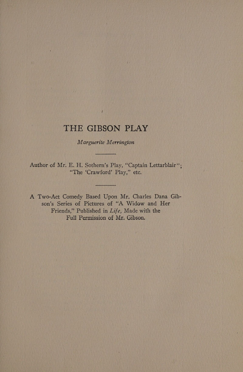 THE GIBSON PLAY Marguerite Merrington Author of Mr. E. H. Sothern’s Play, “Captain Lettarblair”’; “The ‘Crawford’ Play,” etc. A Two-Act Comedy Based Upon Mr. Charles Dana Gib- son’s Series of Pictures of “A Widow and Her Friends,” Published in Life, Made with the Full Permission of Mr. Gibson.