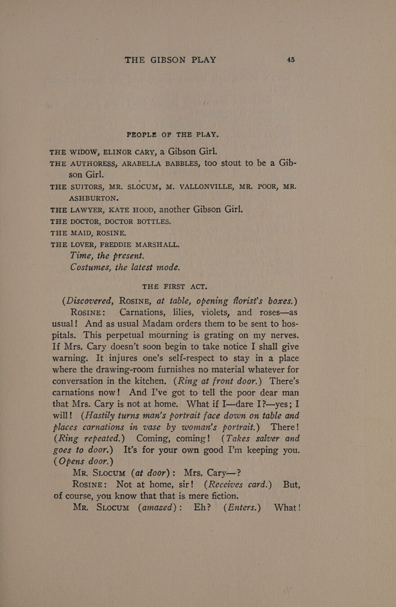 PEOPLE OF THE PLAY. THE WIDOW, ELINOR CARY, a Gibson Girl. THE AUTHORESS, ARABELLA BABBLES, too stout to be a Gib- son Girl. THE SUITORS, MR. SLOCUM, M. VALLONVILLE, MR. POOR, MR. ASHBURTON. THE LAWYER, KATE Hoop, another Gibson Girl. THE DOCTOR, DOCTOR BOTTLES. THE MAID, ROSINE. THE LOVER, FREDDIE MARSHALL. Time, the present. Costumes, the latest mode. THE FIRST ACT. (Discovered, Rosine, at table, opening florist’s boxes.) RosInE: Carnations, lilies, violets, and roses—as usual! And as usual Madam orders them to be sent to hos- pitals. This perpetual mourning is grating on my nerves. If Mrs. Cary doesn’t soon begin to take notice I shall give warning. It injures one’s self-respect to stay in a place where the drawing-room furnishes no material whatever for conversation in the kitchen. (Ring at front door.) There’s carnations now! And I’ve got to tell the poor dear man that Mrs. Cary is not at home. What if I—dare I?—yes; I will! (Hastily turns man’s portrait face down on table and places carnations in vase by woman's portrait.) There! (Ring repeated.) Coming, coming! (Takes salver and goes to door.) It’s for your own good I’m keeping you. (Opens door.) Mr. Stocum (at door): Mrs. Cary—? Ros1nE: Not at home, sir! (Receives card.) But, of course, you know that that is mere fiction. Mr. Stocum (amazed): Eh? (Enters.) What!