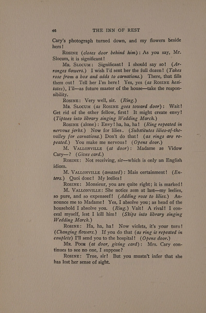 Cary’s photograph turned down, and my flowers beside hers! Rosine (closes door behind him): As you say, Mr. Slocum, it is significant! | Mr. Stocum: Significant! I should say so! (4r- ranges flowers.) I wish I'd sent her the full dozen! (Takes rose from a box and adds to carnations.) ‘There, that fills them out! Tell her I’m here! Yes, yes (as Rosine hesi- tates), Vil—as future master of the house—take the respon- sibility. - RostnE: Very well, sir. (Ring.) Mr. Stocum (as Rosine goes toward door): Wait! Get rid of the other fellow, first! It might create envy! (Tiptoes inio library singing Wedding March.) RosInE (alone): Envy! ha, ha, ha! (Ring repeated in nervous jerks.) Now for lilies. (Substitutes liles-of-the- valley for carnations.) Don’t do that! (as rings are re- peated.) You make me nervous! (Opens door.) M. VALLONVILLE (at door): Madame ze Vidow Cary—? (Gives card.) RostnE: Not receiving, sir—which is only an English idiom. M. VALLONVILLE (amazed): Mais certainment! (En- ters.) Quoi donc! My leelies! Rosine: Monsieur, you are quite right; it is marked! M. VALLONVILLE: She notice zem at last—my leelies, so pure, and so expenseef! (Adding rose to lilies.) An- nounce me to Madame! Yes, I absolve you; as head of the household I absolve you. (Ring.) Vait! A rival! I con- ceal myself, lest I kill him! (Skips into library singing Wedding March.) Rosine: Ha, ha, ha! Now violets, it’s your turn! (Changing flowers.) If you do that (as ring is repeated in couplets) Vl send you to the hospital! (Opens door.) Mr. Poor (at door, giving card): Mrs. Cary con- tinues to see no one, I suppose? Rosine: True, sir! But you mustn’t infer that she has lost her sense of sight.