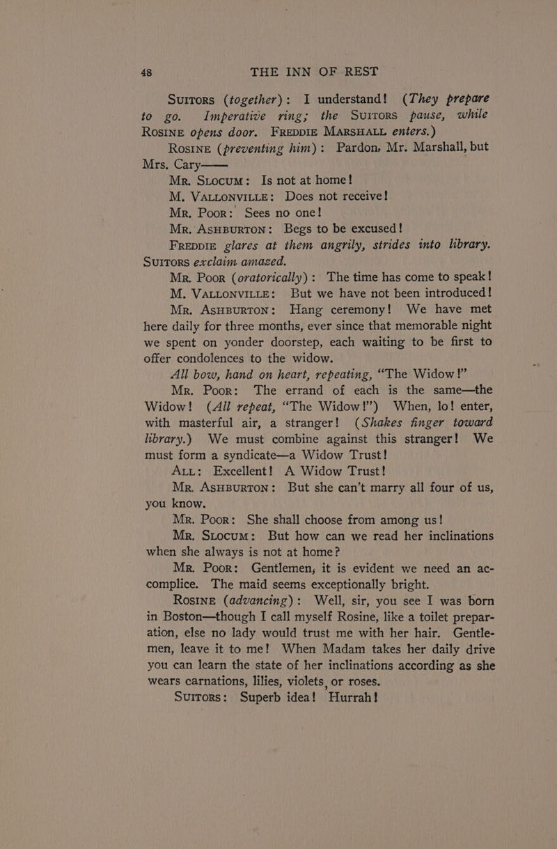 Suitors (together): I understand! (They prepare to go. Imperative ring; the Surrors pause, while Rosine opens door. FREDDIE MARSHALL enters.) Rosine (preventing him): Pardon, Mr. Marshall, but Mrs, Cary Mr. Stocum: Is not at home! M. VALLONVILLE: Does not receive! Mr. Poor: Sees no one! Mr. ASHBURTON: Begs to be excused! FreDpiE glares at them angrily, strides ito library. Suitors exclaim amazed. Mr. Poor (oratorically) : The time has come to speak! M. VALLONVILLE: But we have not been introduced! Mr. ASHBURTON: Hang ceremony! We have met here daily for three months, ever since that memorable night we spent on yonder doorstep, each waiting to be first to offer condolences to the widow. All bow, hand on heart, repeating, “The Widow!” Mr. Poor: ‘The errand of each is the same—the Widow! (All repeat, “The Widow!) When, lo! enter, with masterful air, a stranger! (Shakes finger toward library.) We must combine against this stranger! We must form a syndicate—a Widow Trust! Att: Excellent! A Widow Trust! Mr. ASHBURTON: But she can’t marry all four of us, you know. Mr. Poor: She shall choose from among us! Mr. Stocum: But how can we read her inclinations when she always is not at home? Mr. Poor: Gentlemen; it is evident we need an ac- complice. The maid seems exceptionally bright. RosInE (advancing): Well, sir, you see I was born in Boston—though I call myself Rosine, like a toilet prepar- ation, else no lady would trust me with her hair. Gentle- men, leave it to me! When Madam takes her daily drive you can learn the state of her inclinations according as she wears carnations, lilies, violets, or roses. SuiTors: Superb idea! Hurrah!