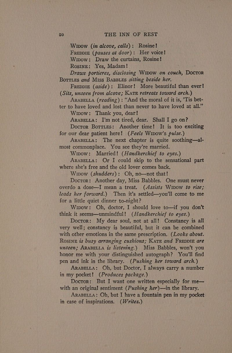 Wipow (in alcove, calls): Rosine! FREDDIE (pauses at door): Her voice! Wipow: Draw the curtains, Rosine! Rosine: Yes, Madam! Draws portieres, disclosing Wipow on couch, Doctor Borties and Miss BABBLES sitting beside her. FREDDIE (aside): Elinor! More beautiful than ever! (Sits, unseen from alcove; Kate retreats toward arch.) ARABELLA (reading) : “And the moral of it is, ’Tis bet- ter to have loved and lost than never to have loved at all.” Wipow: Thank you, dear! ARABELLA: I’m not tired, dear. Shall I go on? Doctor Botties: Another time! It is too exciting for our dear patient here! (Feels Wipow’s pulse.) ARABELLA: The next chapter is quite soothing—al- most commonplace. You see they’re married. Wipow: Married! (Handkerchief to eyes.) ARABELLA: Or I could skip to the sensational part where she’s free and the old lover comes back. Wipow (shudders): Oh, no—not that! Doctor: Another day, Miss Babbles. One must never overdo a dose—I mean a treat. (Assists Wipow to rise; leads her forward.) Then it’s settled—you’ll come to me for a little quiet dinner to-night? Wipow: Oh, doctor, I should love to—if you don’t think it seems—unmindful! (Handkerchief to eyes.) Doctor: My dear soul, not at all! Constancy is all very well; constancy is beautiful, but it can be combined with other emotions in the same prescription. (Looks about. Rosine 1s busy arranging cushions; KATE and FREDDIE are unseen; ARABELLA is listening.) Miss Babbles, won’t you honor me with your distinguished autograph? You'll find pen and ink in the library. (Pushing her toward arch.) ARABELLA: Oh, but Doctor, I always carry a number in my pocket! (Produces package.) Doctor: But I want one written especially for me— with an original sentiment (Pushing her)—in the library. ARABELLA: Oh, but I have a fountain pen in my pocket in case of inspirations. (Wyites.)