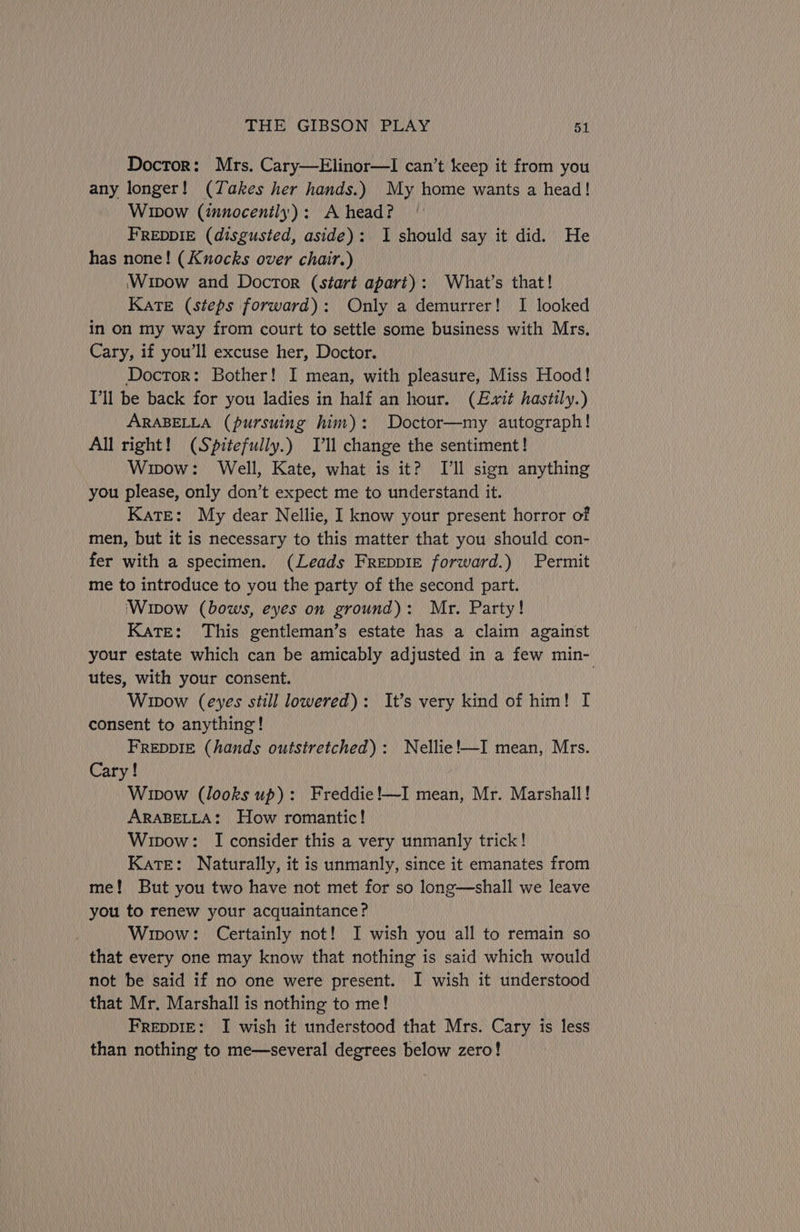Doctor: Mrs. Cary—Elinor—lI can’t keep it from you any longer! (Takes her hands.) My home wants a head! Wipow (innocently): A head? FREDDIE (disgusted, aside): 1 should say it did. He has none! (Knocks over chair.) Wipow and Doctor (start apart): What's that! Kate (steps forward): Only a demurrer! I looked in on my way from court to settle some business with Mrs. Cary, if you’ll excuse her, Doctor. Doctor: Bother! I mean, with pleasure, Miss Hood! I'll be back for you ladies in half an hour. (Exit hastily.) ARABELLA (pursuing him): Doctor—my autograph! All right! (Spitefully.) Tl change the sentiment! Wipow: Well, Kate, what is it? Ill sign anything you please, only don’t expect me to understand it. Kate: My dear Nellie, I know your present horror of men, but it is necessary to this matter that you should con- fer with a specimen. (Leads Freppie forward.) Permit me to introduce to you the party of the second part. ‘Wipow (bows, eyes on ground): Mr. Party! Kate: This gentleman’s estate has a claim against your estate which can be amicably adjusted in a few min- utes, with your consent. | Wipow (eyes still lowered): It’s very kind of him! I consent to anything! FREDDIE (hands outstretched): Nellie!—I mean, Mrs. Cary! Wipow (looks up): Freddie!—I mean, Mr. Marshall! ARABELLA: How romantic! Wipow: I consider this a very unmanly trick! Kate: Naturally, it is unmanly, since it emanates from me! But you two have not met for so long—shall we leave you to renew your acquaintance? Wipow: Certainly not! I wish you all to remain so that every one may know that nothing is said which would not be said if no one were present. I wish it understood that Mr, Marshall is nothing to me! FreppIE: I wish it understood that Mrs. Cary is less than nothing to me—several degrees below zero!