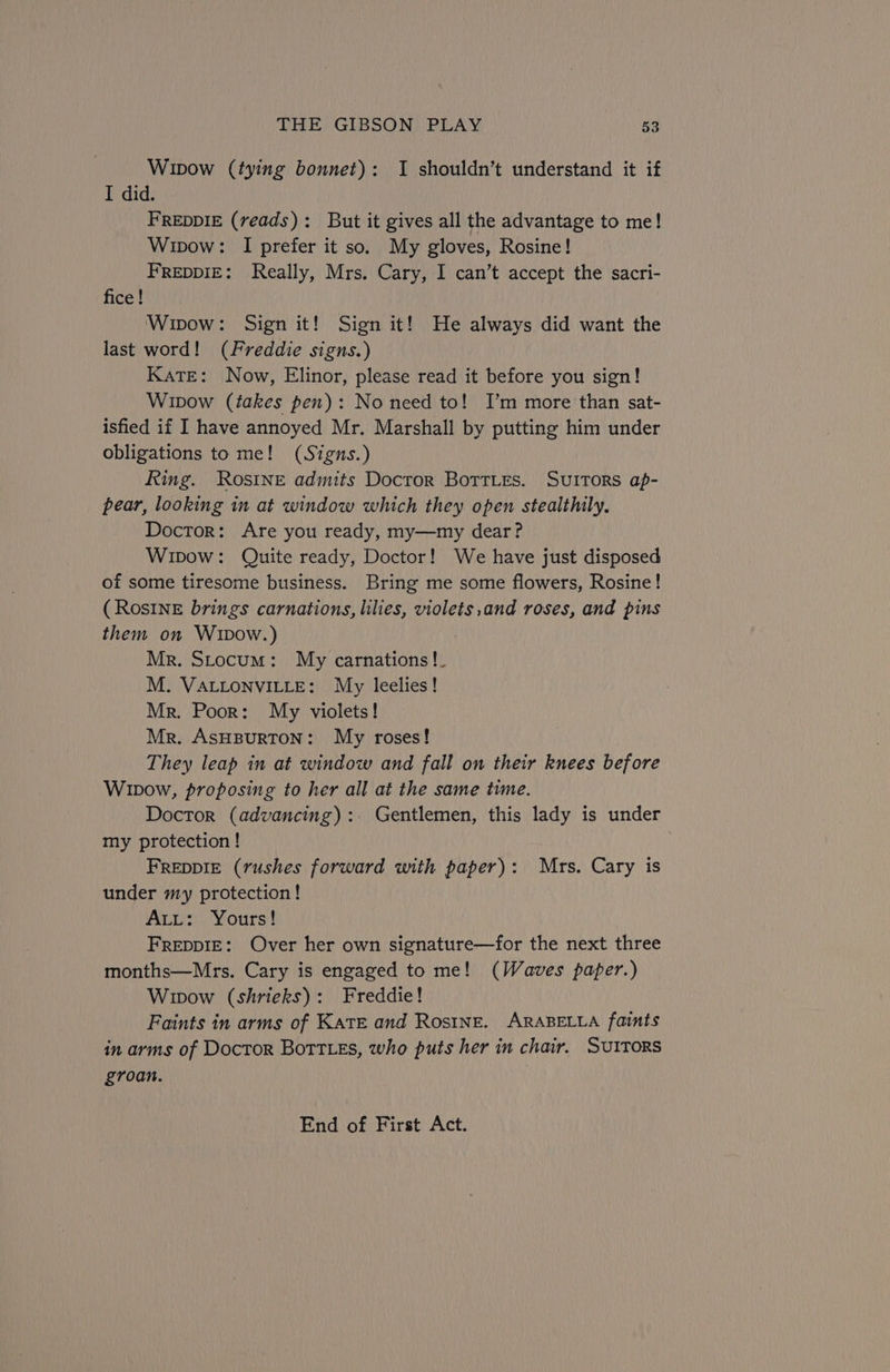 Wipow (tying bonnet): I shouldn’t understand it if I did. FREDDIE (reads): But it gives all the advantage to me! Wipow: I prefer it so. My gloves, Rosine! FREDDIE: Really, Mrs. Cary, I can’t accept the sacri- fice ! Wipow: Sign it! Sign it! He always did want the last word! (Freddie signs.) KaTE: Now, Elinor, please read it before you sign! Wipow (takes pen): No need to! I’m more than sat- isfied if I have annoyed Mr. Marshall by putting him under obligations to me! (Signs.) Ring. Rosine admits Doctor BortLes. Suttors ap- pear, looking in at window which they open stealthily. Doctor: Are you ready, my—my dear? Wipow: Quite ready, Doctor! We have just disposed of some tiresome business. Bring me some flowers, Rosine! (RosINnE brings carnations, lilies, violets,and roses, and pins them on Wipow.) Mr. Stocum: My carnations !_ M. VALLONVILLE: My leelies! Mr. Poor: My violets! Mr. ASHBURTON: My roses! They leap in at window and fall on their knees before Winow, proposing to her all at the same tune. Doctor (advancing):. Gentlemen, this lady is under my protection ! FREDDIE (rushes forward with paper): Mrs. Cary is under my protection ! Att: Yours! FreppIE: Over her own signature—for the next three months—Mrs. Cary is engaged to me! (Waves paper.) Wipow (shrieks): Freddie! Faints in arms of Kate and Rosine. ARABELLA faints in arms of Doctor BottLes, who puts her in chair. SUITORS groan. End of First Act.